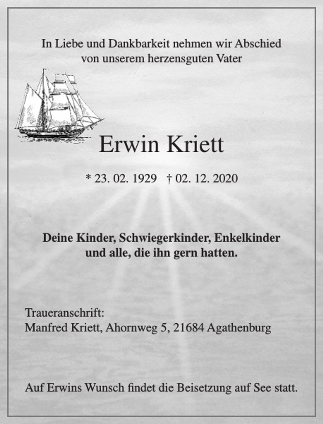 <p>In Liebe und Dankbarkeit nehmen wir Abschied<br />von unserem herzensguten Vater<br />Erwin Kriett<br />* 23. 02. 1929 † 02. 12. 2020<br />Deine Kinder, Schwiegerkinder, Enkelkinder<br />und alle, die ihn gern hatten.<br />Traueranschrift:<br />Manfred Kriett, Ahornweg 5, 21684 Agathenburg<br />Auf Erwins Wunsch findet die Beisetzung auf See statt.</p>