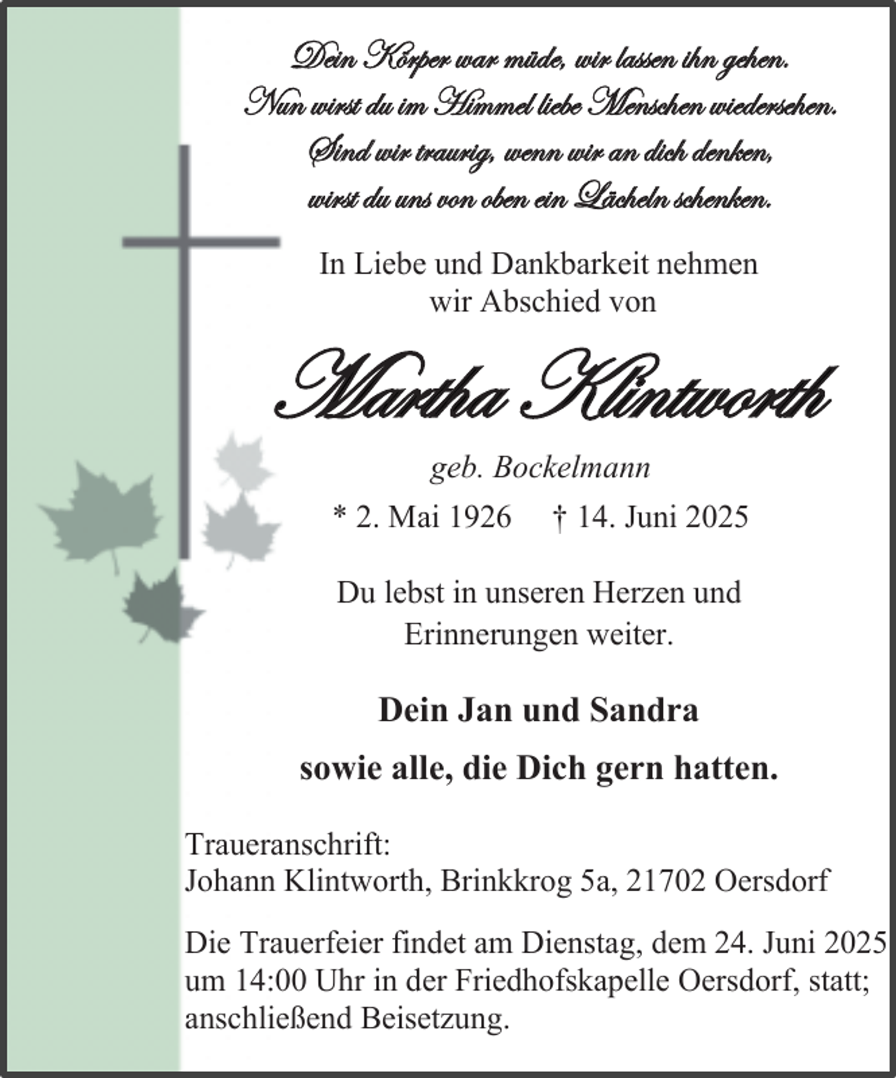 <p>Dein Körper war müde, wir lassen ihn gehen.<br />Nun wirst du im Himmel liebe Menschen wiedersehen.<br />Sind wir traurig, wenn wir an dich denken,<br />wirst du uns von oben ein Lächeln schenken.<br />In Liebe und Dankbarkeit nehmen<br />wir Abschied von</p><p>Martha Klintworth<br />geb. Bockelmann</p><p>* 2. Mai 1926</p><p>† 14. Juni 2025</p><p>Du lebst in unseren Herzen und<br />Erinnerungen weiter.</p><p>Dein Jan und Sandra<br />sowie alle, die Dich gern hatten.<br />Traueranschrift:<br />Johann Klintworth, Brinkkrog 5a, 21702 Oersdorf</p><p>Die Trauerfeier findet am Dienstag, dem 24. Juni 2025<br />um 14:00 Uhr in der Friedhofskapelle Oersdorf, statt;<br />anschließend Beisetzung.</p>
