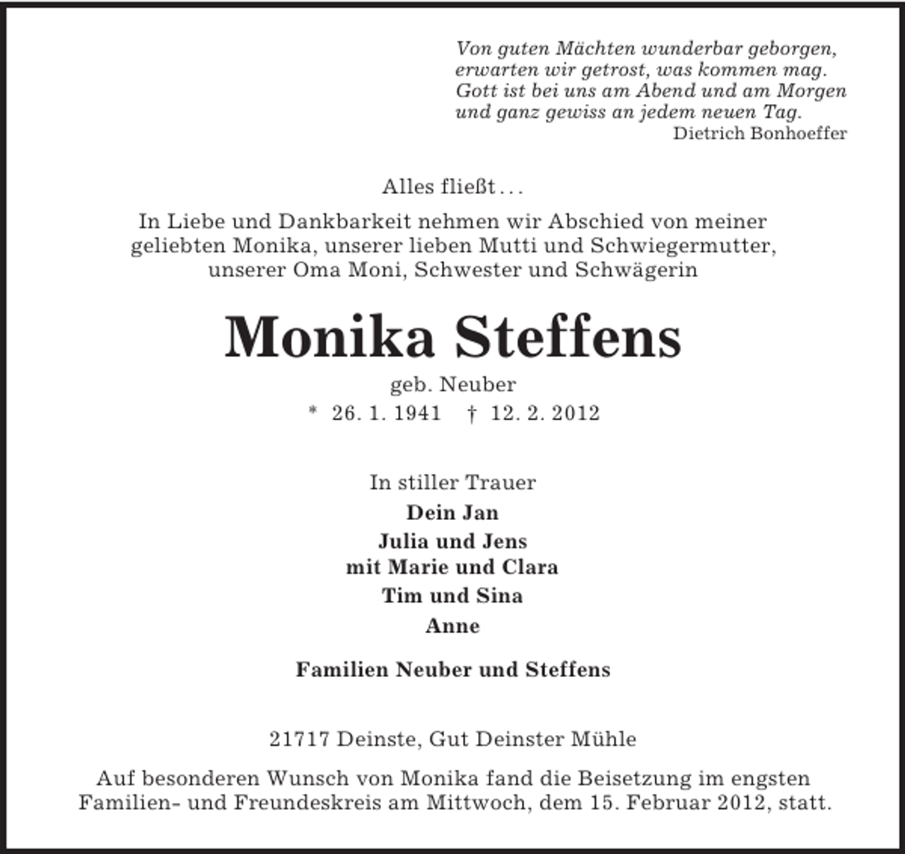 <p>Von guten Mächten wunderbar geborgen,<br />erwarten wir getrost, was kommen mag.<br />Gott ist bei uns am Abend und am Morgen<br />und ganz gewiss an jedem neuen Tag.<br />Dietrich Bonhoeffer</p><p>Alles fließt . . .<br />In Liebe und Dankbarkeit nehmen wir Abschied von meiner<br />geliebten Monika, unserer lieben Mutti und Schwiegermutter,<br />unserer Oma Moni, Schwester und Schwägerin</p><p>Monika Steffens<br />geb. Neuber<br />* 26. 1. 1941 † 12. 2. 2012<br />In stiller Trauer<br />Dein Jan<br />Julia und Jens<br />mit Marie und Clara<br />Tim und Sina<br />Anne<br />Familien Neuber und Steffens<br />21717 Deinste, Gut Deinster Mühle<br />Auf besonderen Wunsch von Monika fand die Beisetzung im engsten<br />Familien- und Freundeskreis am Mittwoch, dem 15. Februar 2012, statt.</p>