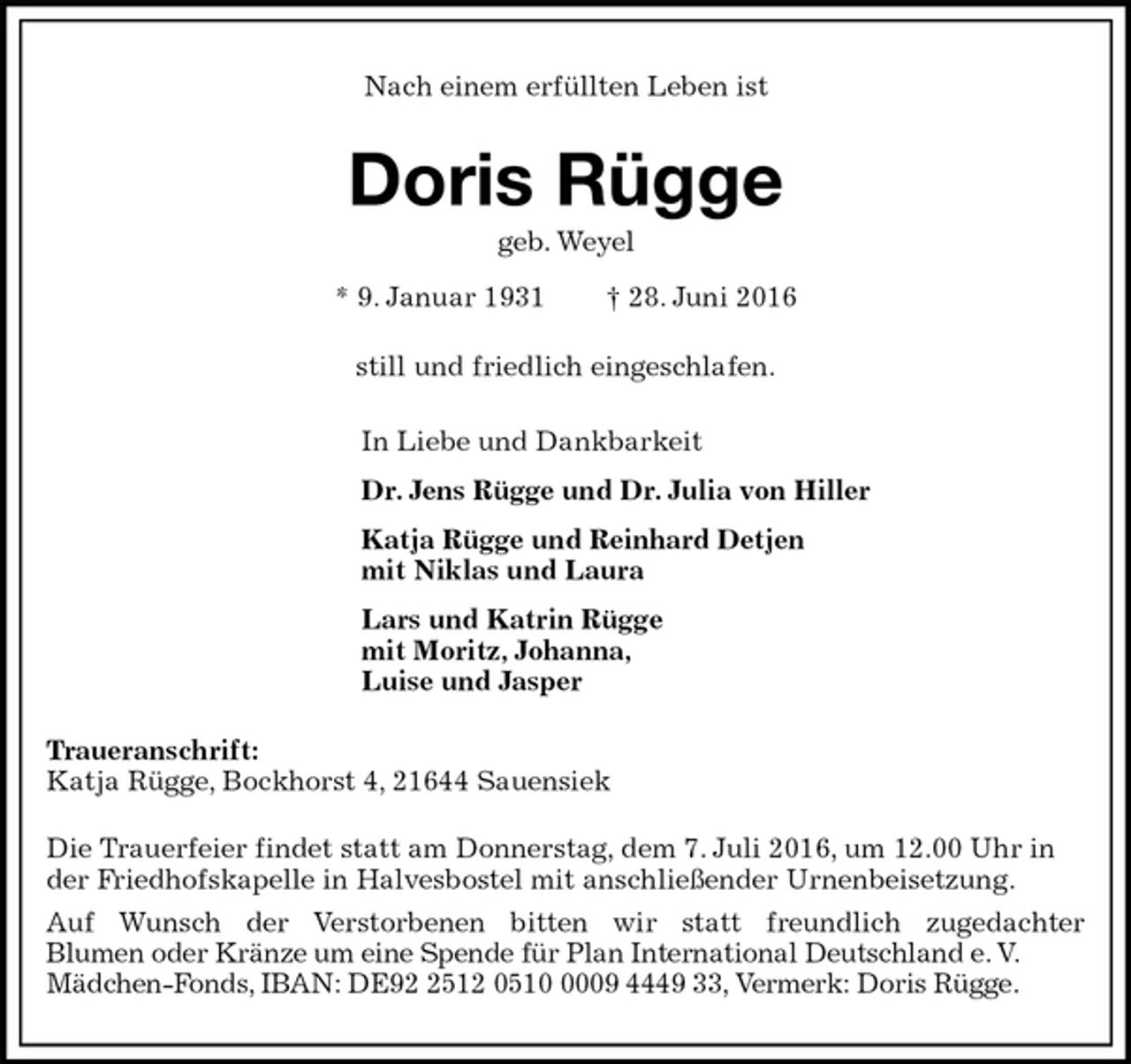 <p>Nach einem erfüllten Leben ist<br />Doris Rügge<br />geb. Weyel<br />* 9. Januar 1931 † 28. Juni 2016<br />still und friedlich eingeschlafen.<br />In Liebe und Dankbarkeit<br />Dr. Jens Rügge und Dr. Julia von Hiller<br />Katja Rügge und Reinhard Detjen<br />mit Niklas und Laura<br />Lars und Katrin Rügge<br />mit Moritz, Johanna,<br />Luise und Jasper<br />Traueranschrift:<br />Katja Rügge, Bockhorst 4, 21644 Sauensiek<br />Die Trauerfeier findet statt am Donnerstag, dem 7. Juli 2016, um 12.00 Uhr in der Friedhofskapelle in Halvesbostel mit anschließender Urnenbeisetzung.<br />Auf Wunsch der Verstorbenen bitten wir statt freundlich zugedachter<br />Blumen oder Kränze um eine Spende für Plan International Deutschland e. V.<br />Mädchen-Fonds, IBAN: DE92 2512 0510 0009 4449 33, Vermerk: Doris Rügge.</p>