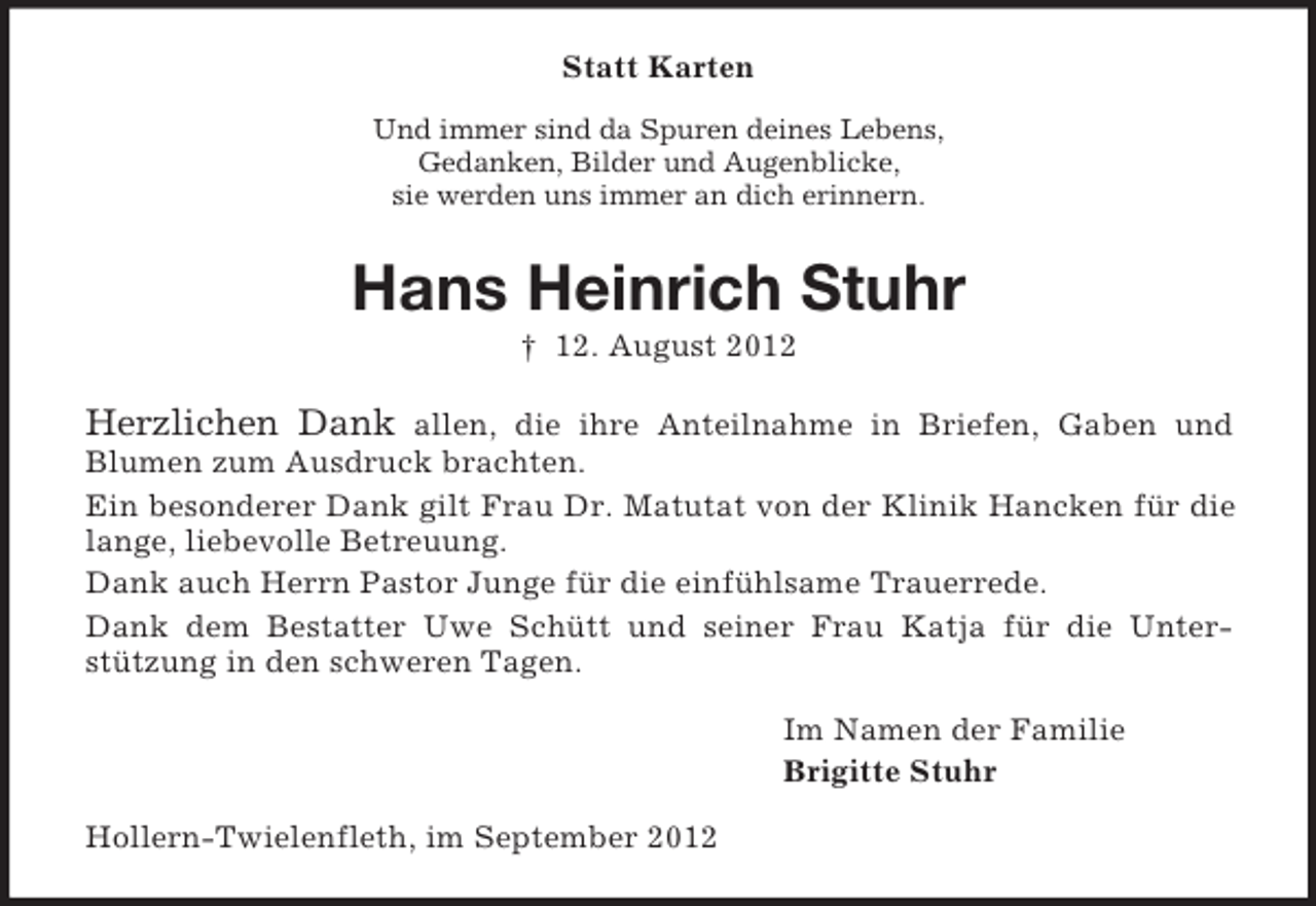 <p>Statt Karten<br />Und immer sind da Spuren deines Lebens,<br />Gedanken, Bilder und Augenblicke,<br />sie werden uns immer an dich erinnern.</p><p>Hans Heinrich Stuhr<br />† 12. August 2012</p><p>Herzlichen Dank allen, die ihre Anteilnahme in Briefen, Gaben und<br />Blumen zum Ausdruck brachten.<br />Ein besonderer Dank gilt Frau Dr. Matutat von der Klinik Hancken für die<br />lange, liebevolle Betreuung.<br />Dank auch Herrn Pastor Junge für die einfühlsame Trauerrede.<br />Dank dem Bestatter Uwe Schütt und seiner Frau Katja für die Unterstützung in den schweren Tagen.<br />Im Namen der Familie<br />Brigitte Stuhr<br />Hollern-Twielenfleth, im September 2012</p>