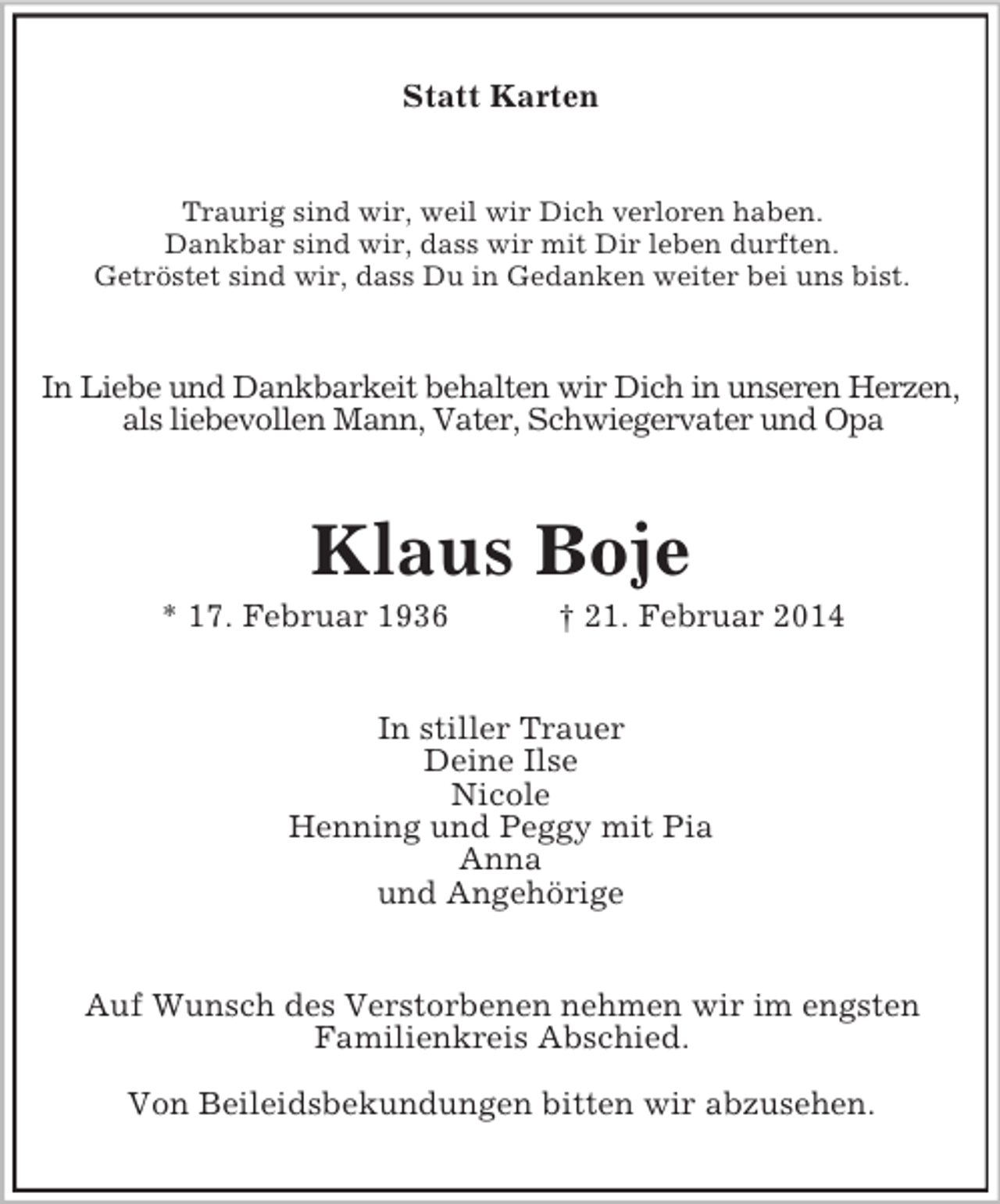 <p>Statt Karten<br />Traurig sind wir, weil wir Dich verloren haben.<br />Dankbar sind wir, dass wir mit Dir leben durften.<br />Getröstet sind wir, dass Du in Gedanken weiter bei uns bist.<br />In Liebe und Dankbarkeit behalten wir Dich in unseren Herzen,<br />als liebevollen Mann, Vater, Schwiegervater und Opa<br />Klaus Boje<br />* 17. Februar 1936 † 21. Februar 2014<br />In stiller Trauer<br />Deine Ilse<br />Nicole<br />Henning und Peggy mit Pia<br />Anna<br />und Angehörige<br />Auf Wunsch des Verstorbenen nehmen wir im engsten<br />Familienkreis Abschied.</p><p>Von Beileidsbekundungen bitten wir abzusehen.</p>