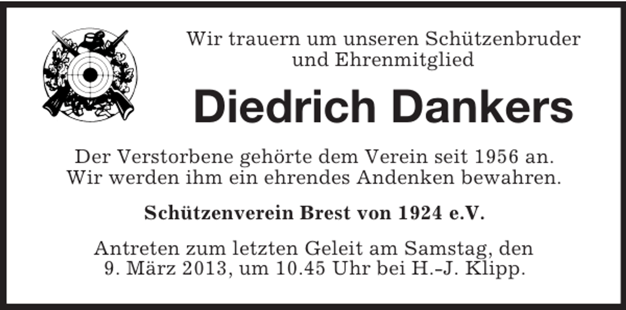 <p>Wir trauern um unseren Schützenbruder<br />und Ehrenmitglied</p><p>Diedrich Dankers<br />Der Verstorbene gehörte dem Verein seit 1956 an.<br />Wir werden ihm ein ehrendes Andenken bewahren.<br />Schützenverein Brest von 1924 e.V.<br />Antreten zum letzten Geleit am Samstag, den<br />9. März 2013, um 10.45 Uhr bei H.-J. Klipp.</p>