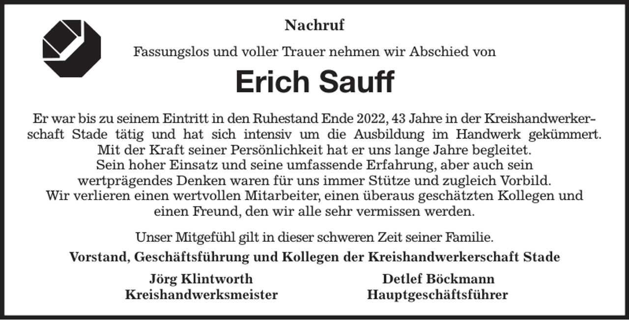 <p>Nachruf<br />Fassungslos und voller Trauer nehmen wir Abschied von<br />Erich Sauff<br />Er war bis zu seinem Eintritt in den Ruhestand Ende 2022, 43 Jahre in der Kreishandwerkerschaft Stade tätig und hat sich intensiv um die Ausbildung im Handwerk gekümmert.<br />Mit der Kraft seiner Persönlichkeit hat er uns lange Jahre begleitet.<br />Sein hoher Einsatz und seine umfassende Erfahrung, aber auch sein<br />wertprägendes Denken waren für uns immer Stütze und zugleich Vorbild.<br />Wir verlieren einen wertvollen Mitarbeiter, einen überaus geschätzten Kollegen und<br />einen Freund, den wir alle sehr vermissen werden.<br />Unser Mitgefühl gilt in dieser schweren Zeit seiner Familie.<br />Vorstand, Geschäftsführung und Kollegen der Kreishandwerkerschaft Stade<br />Jörg Klintworth Detlef Böckmann<br />Kreishandwerksmeister Hauptgeschäftsführer</p>