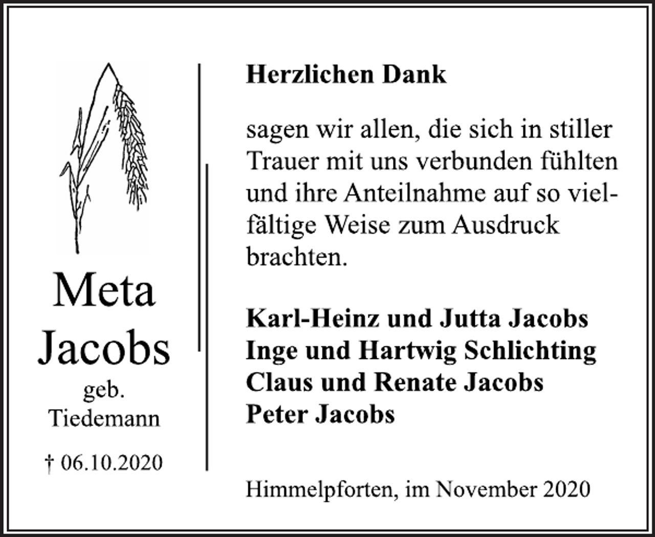<p>Meta Jacobs<br />geb. Tiedemann<br />06.10.2020<br />Herzlichen Dank<br />sagen wir allen, die sich in stiller Trauer mit uns verbunden fühlten und ihre Anteilnahme auf so vielfältige Weise zum Ausdruck brachten.<br />Karl-Heinz und Jutta Jacobs<br />Inge und Hartwig Schlichting<br />Claus und Renate Jacobs<br />Peter Jacobs<br />Himmelpforten, im November 2020</p>