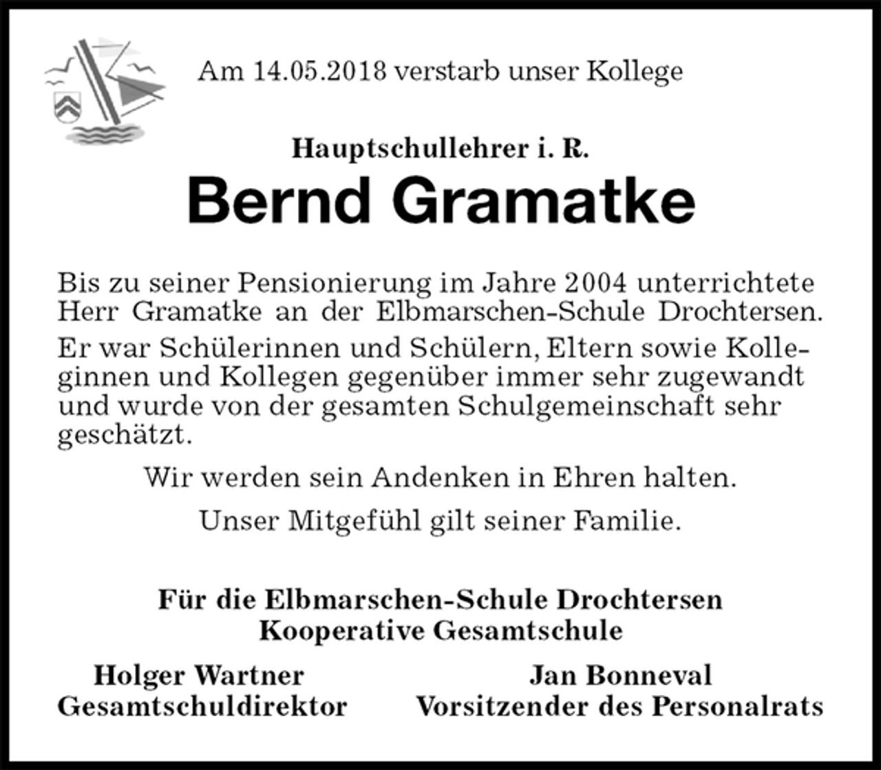 <p>Am 14.05.2018 verstarb unser Kollege<br />Hauptschullehrer i. R.<br />Bernd Gramatke<br />Bis zu seiner Pensionierung im Jahre 2004 unterrichtete Herr Gramatke an der Elbmarschen-Schule Drochtersen.<br />Er war Schülerinnen und Schülern, Eltern sowie Kolleginnen und Kollegen gegenüber immer sehr zugewandt und wurde von der gesamten Schulgemeinschaft sehr geschätzt.<br />Wir werden sein Andenken in Ehren halten.<br />Unser Mitgefühl gilt seiner Familie.<br />Für die Elbmarschen-Schule Drochtersen<br />Kooperative Gesamtschule<br />Holger Wartner Jan Bonneval<br />Gesamtschuldirektor Vorsitzender des Personalrats</p>