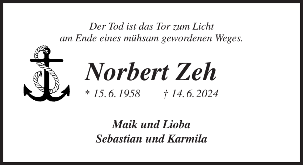 <p>Der Tod ist das Tor zum Licht<br />am Ende eines mühsam gewordenen Weges.<br />Norbert Zeh<br />* 15. 6. 1958 † 14. 6. 2024<br />Maik und Lioba<br />Sebastian und Karmila</p>