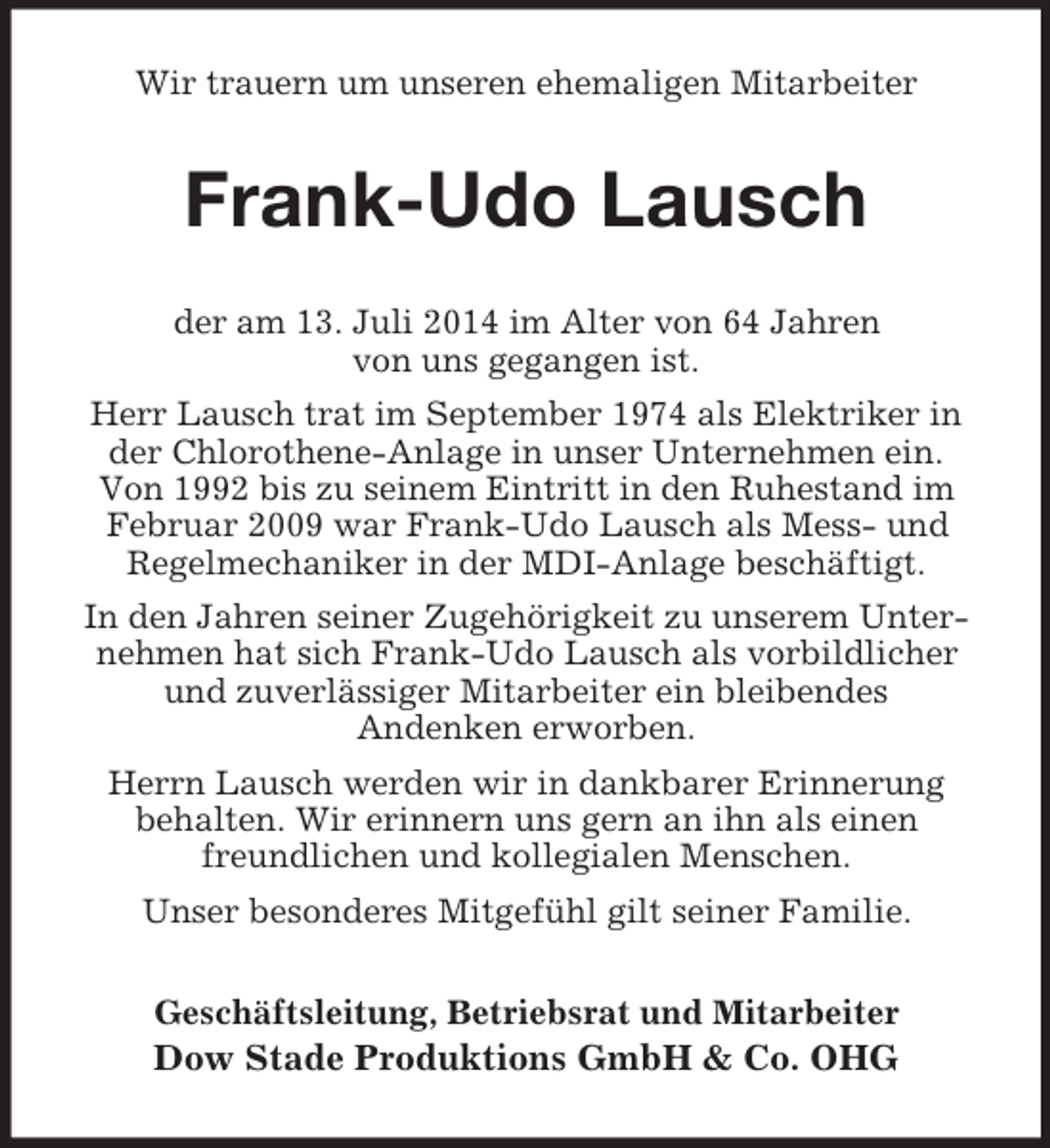 <p>Wir trauern um unseren ehemaligen Mitarbeiter<br />Frank-Udo Lausch<br />der am 13. Juli 2014 im Alter von 64 Jahren<br />von uns gegangen ist.<br />Herr Lausch trat im September 1974 als Elektriker in der Chlorothene-Anlage in unser Unternehmen ein.<br />Von 1992 bis zu seinem Eintritt in den Ruhestand im Februar 2009 war Frank-Udo Lausch als Mess- und<br />Regelmechaniker in der MDI-Anlage beschäftigt.<br />In den Jahren seiner Zugehörigkeit zu unserem Unternehmen hat sich Frank-Udo Lausch als vorbildlicher und zuverlässiger Mitarbeiter ein bleibendes<br />Andenken erworben.<br />Herrn Lausch werden wir in dankbarer Erinnerung<br />behalten. Wir erinnern uns gern an ihn als einen<br />freundlichen und kollegialen Menschen.<br />Unser besonderes Mitgefühl gilt seiner Familie.<br />Geschäftsleitung, Betriebsrat und Mitarbeiter<br />Dow Stade Produktions GmbH</p>