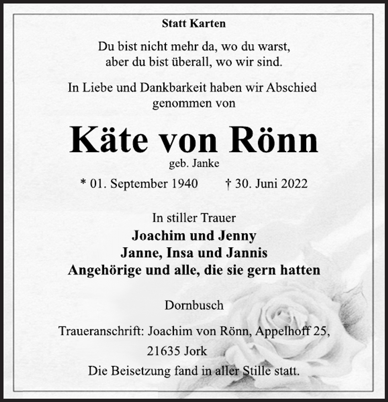 <p>Statt Karten<br />Du bist nicht mehr da, wo du warst,<br />aber du bist überall, wo wir sind.<br />In Liebe und Dankbarkeit haben wir Abschied<br />genommen von<br />Käte von Rönn<br />geb. Janke<br />* 01. September 1940 † 30. Juni 2022<br />In stiller Trauer<br />Joachim und Jenny<br />Janne, Insa und Jannis<br />Angehörige und alle, die sie gern hatten<br />Dornbusch<br />Traueranschrift: Joachim von Rönn, Appelhoff 25,<br />21635 Jork<br />Die Beisetzung fand in aller Stille statt.</p>