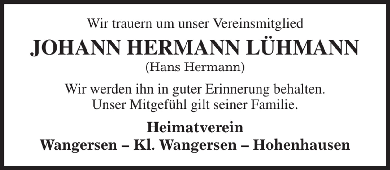 <p>Wir trauern um unser Vereinsmitglied<br />JOHANN HERMANN LÜHMANN<br />(Hans Hermann)<br />Wir werden ihn in guter Erinnerung behalten.<br />Unser Mitgefühl gilt seiner Familie.<br />Heimatverein<br />Wangersen - Kl. Wangersen - Hohenhausen</p>
