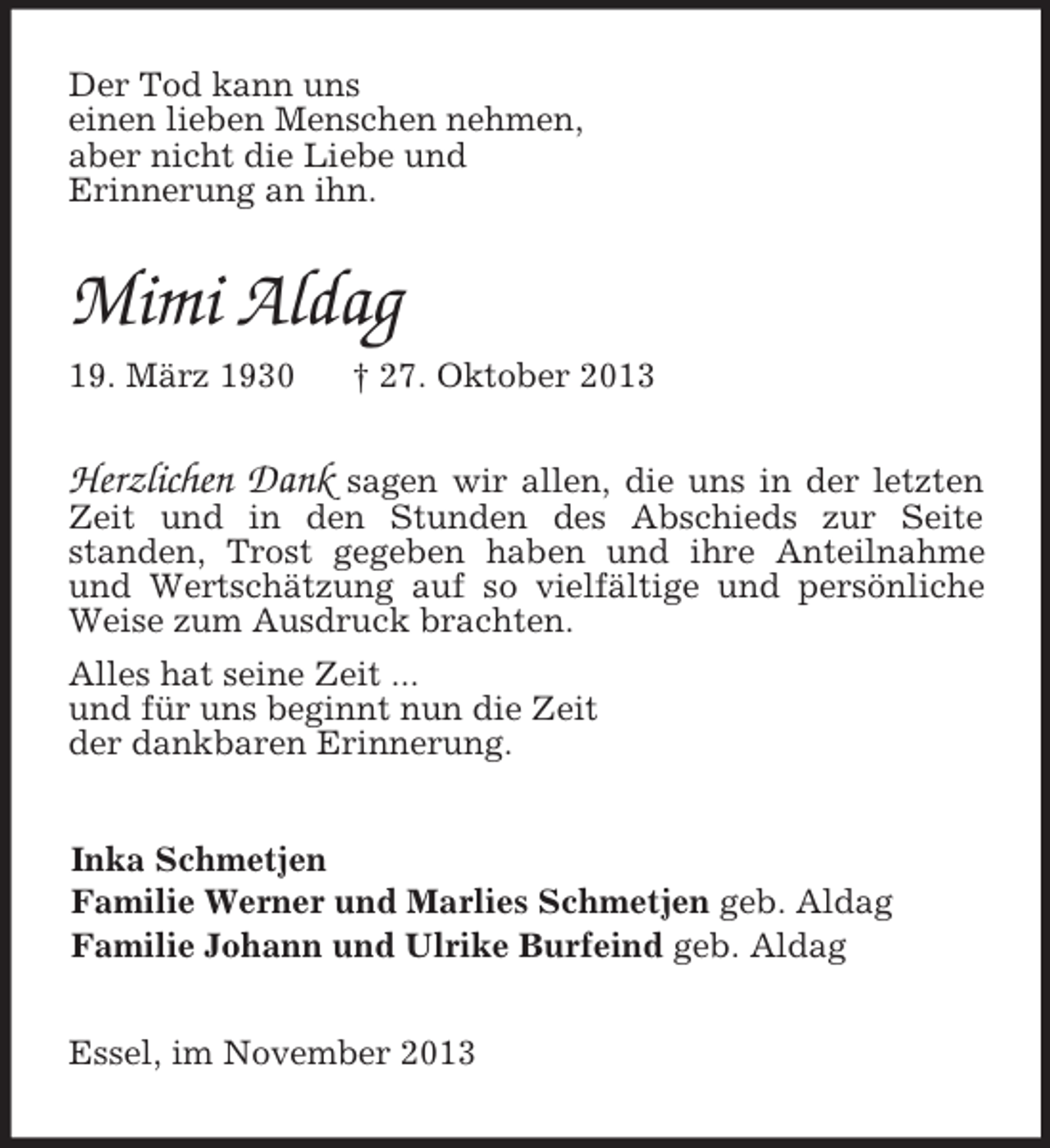<p>Der Tod kann uns<br />einen lieben Menschen nehmen,<br />aber nicht die Liebe und<br />Erinnerung an ihn.<br />Mimi Aldag<br />19. März 1930 † 27. Oktober 2013<br />Herzlichen Dank sagen wir allen, die uns in der letzten Zeit und in den Stunden des Abschieds zur Seite<br />standen, Trost gegeben haben und ihre Anteilnahme und Wertschätzung auf so vielfältige und persönliche Weise zum Ausdruck brachten.<br />Alles hat seine Zeit ...<br />und für uns beginnt nun die Zeit<br />der dankbaren Erinnerung.<br />Inka Schmetjen<br />Familie Werner und Marlies Schmetjen geb. Aldag<br />Familie Johann und Ulrike Burfeind geb. Aldag<br />Essel, im November 2013</p>