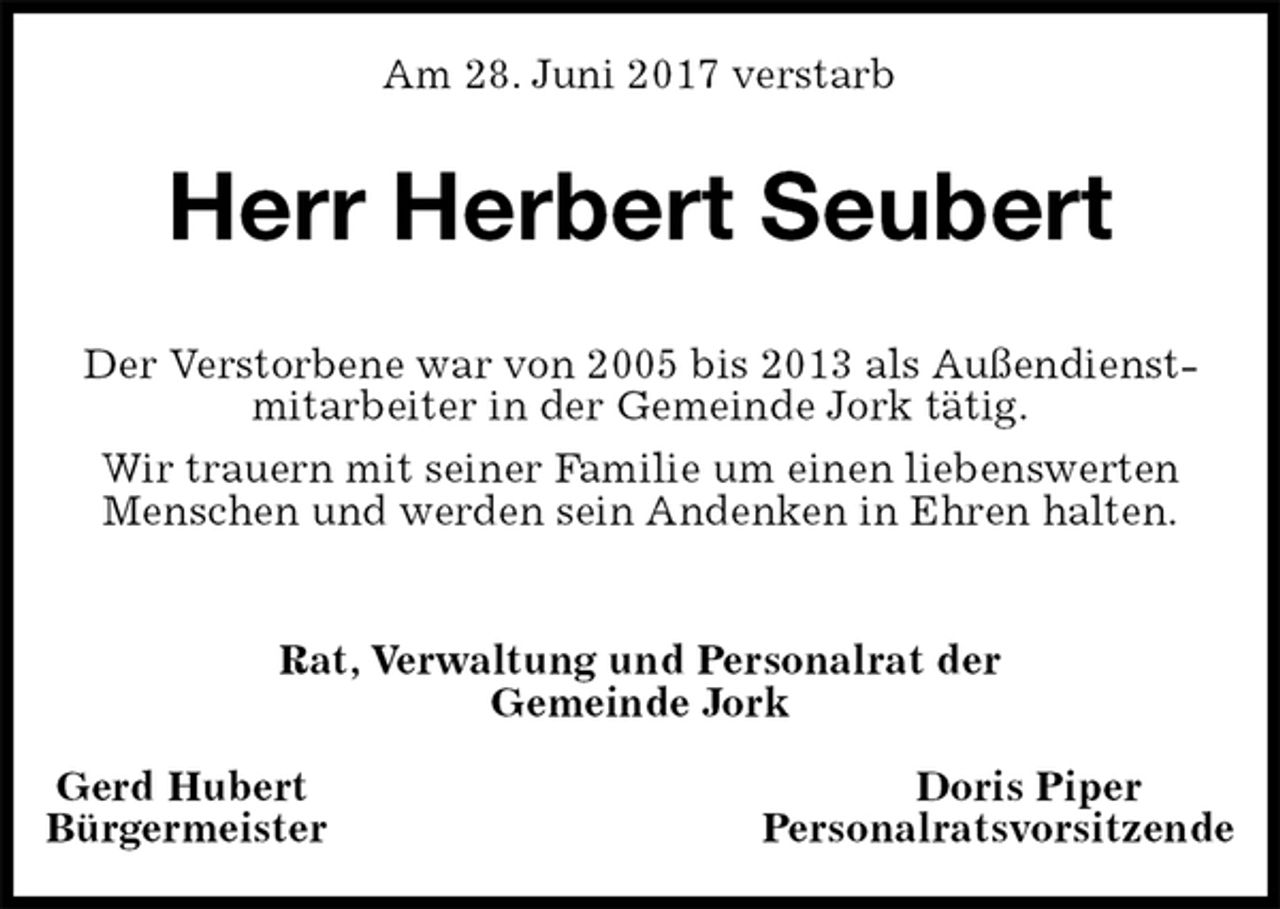 <p>Am 28. Juni 2017 verstarb<br />Herr Herbert Seubert<br />Rat, Verwaltung und Personalrat der<br />Gemeinde Jork</p><p>Gerd Hubert Doris Piper<br />Bürgermeister Personalratsvorsitzende<br />Der Verstorbene war von 2005 bis 2013 als Außendienst-<br />mitarbeiter in der Gemeinde Jork tätig.<br />Wir trauern mit seiner Familie um einen liebenswerten Menschen und werden sein Andenken in Ehren halten.</p>