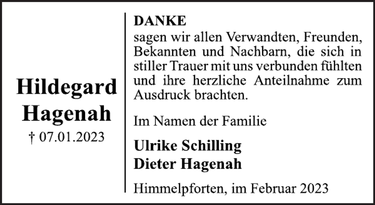 <p>Hildegard<br />Hagenah<br />† 07.01.2023<br />DANKE<br />sagen wir allen Verwandten, Freunden,<br />Bekannten und Nachbarn, die sich in<br />stiller Trauer mit uns verbunden fühlten<br />und ihre herzliche Anteilnahme zum<br />Ausdruck brachten.<br />Im Namen der Familie<br />Ulrike Schilling<br />Dieter Hagenah<br />Himmelpforten, im Februar 2023</p>