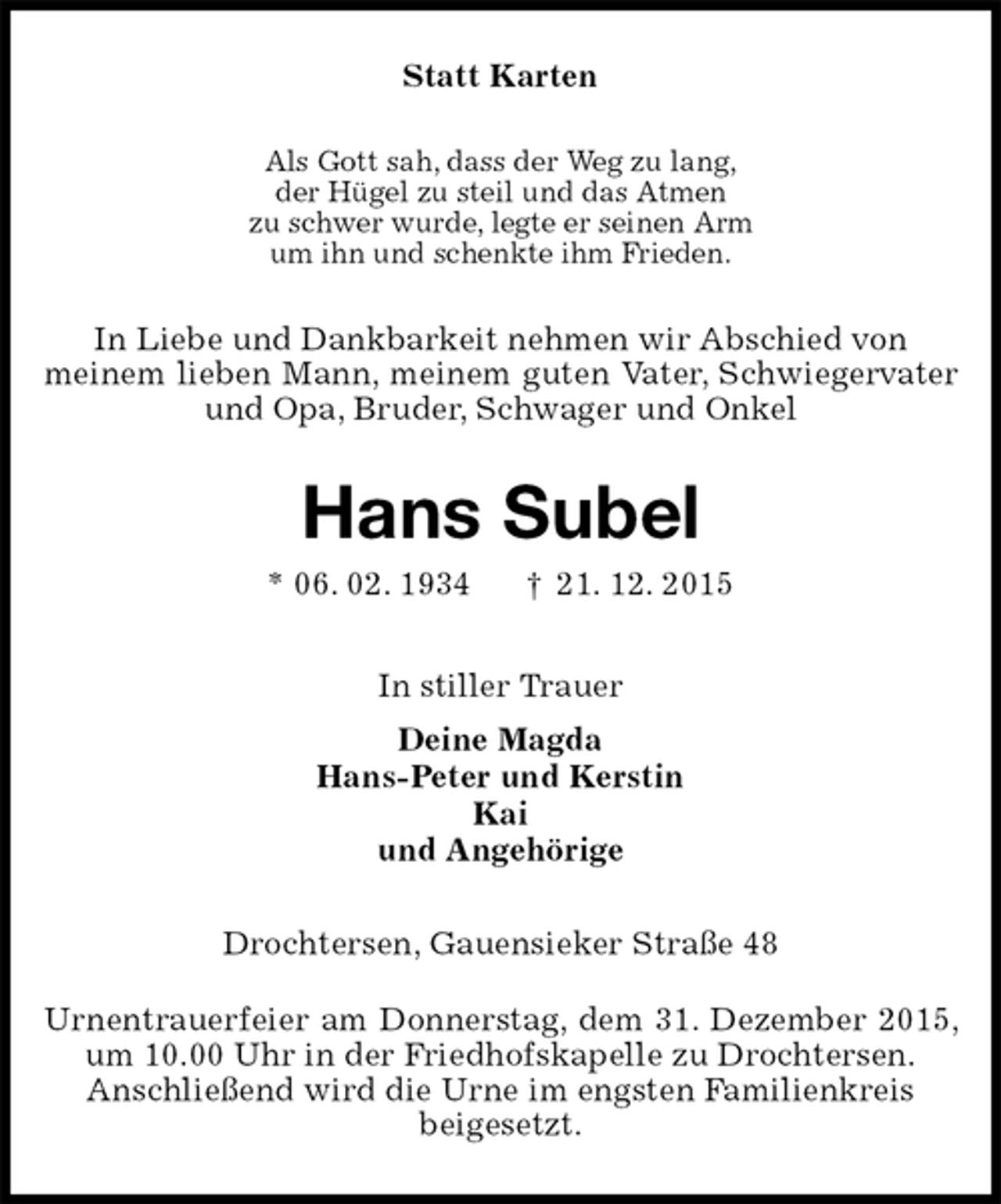 <p>Statt Karten<br />Als Gott sah, dass der Weg zu lang,<br />der Hügel zu steil und das Atmen<br />zu schwer wurde, legte er seinen Arm<br />um ihn und schenkte ihm Frieden.<br />In Liebe und Dankbarkeit nehmen wir Abschied von<br />meinem lieben Mann, meinem guten Vater, Schwiegervater und Opa, Bruder, Schwager und Onkel<br />Hans Subel<br />* 06. 02. 1934 † 21. 12. 2015<br />In stiller Trauer<br />Deine Magda<br />Hans-Peter und Kerstin<br />Kai<br />und Angehörige<br />Drochtersen, Gauensieker Straße 48</p>
<p>Urnentrauerfeier am Donnerstag, dem 31. Dezember 2015, um 10.00 Uhr in der Friedhofskapelle zu Drochtersen.<br />Anschließend wird die Urne im engsten Familienkreis<br />beigesetzt.</p>
