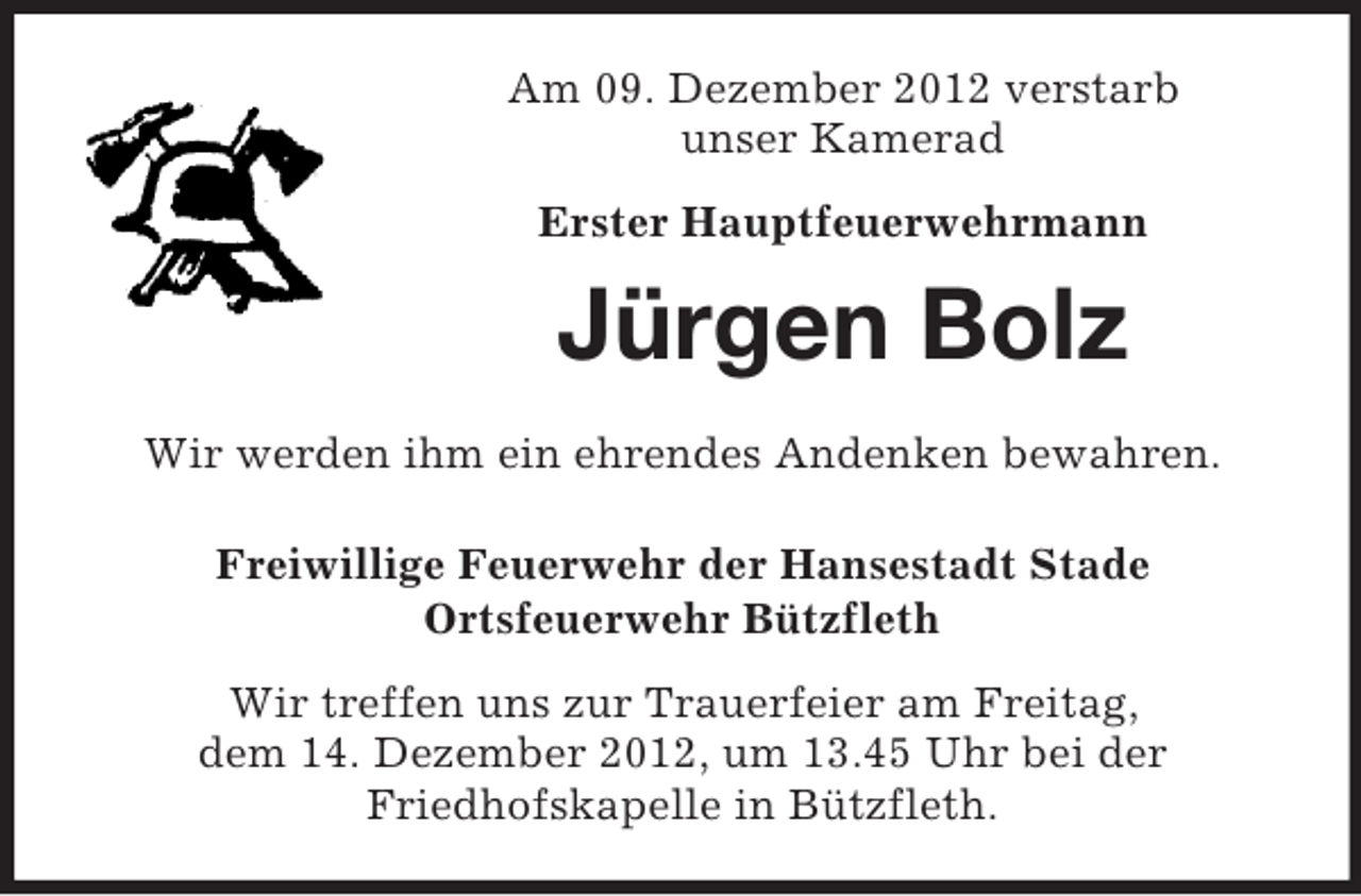 <p>Am 09. Dezember 2012 verstarb<br />unser Kamerad<br />Erster Hauptfeuerwehrmann</p><p>Jürgen Bolz<br />Wir werden ihm ein ehrendes Andenken bewahren.<br />Freiwillige Feuerwehr der Hansestadt Stade<br />Ortsfeuerwehr Bützfleth<br />Wir treffen uns zur Trauerfeier am Freitag,<br />dem 14. Dezember 2012, um 13.45 Uhr bei der<br />Friedhofskapelle in Bützfleth.</p>