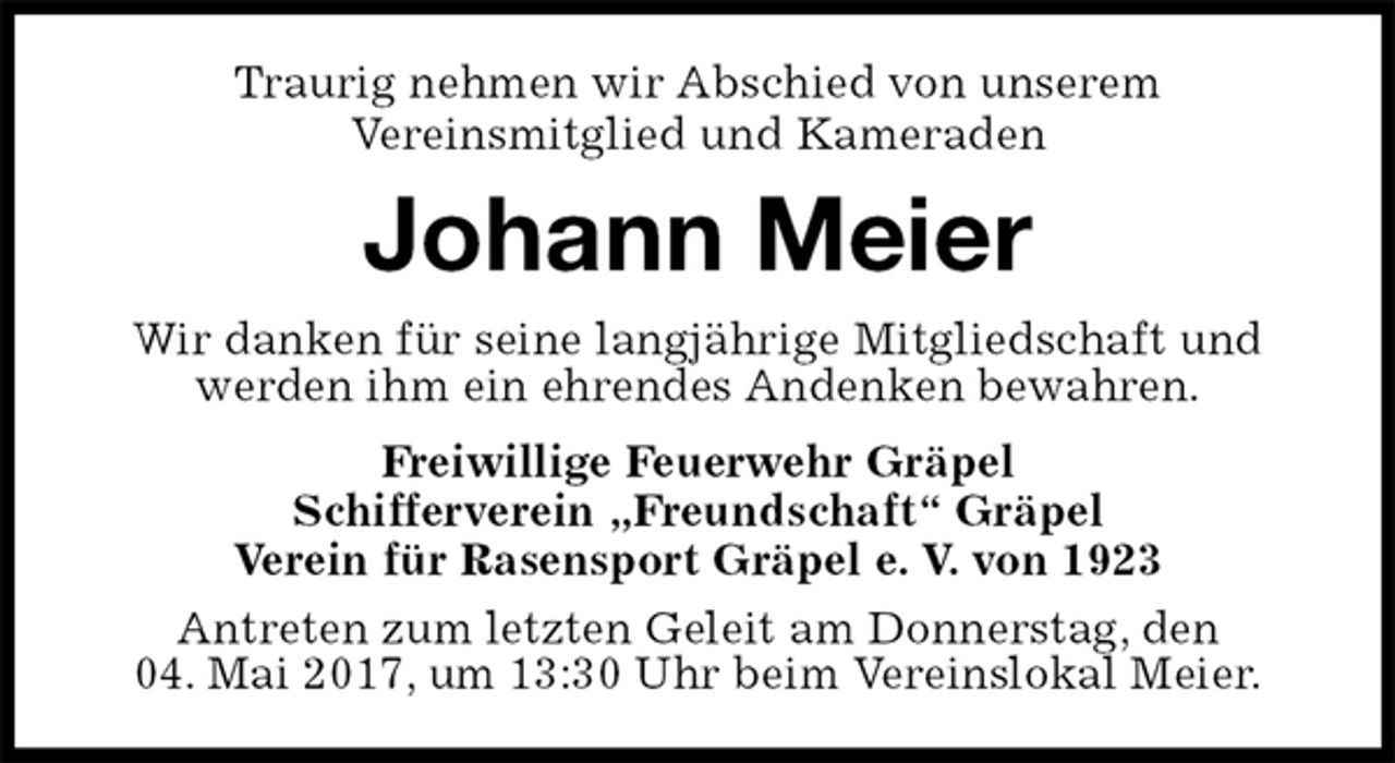 <p>Traurig nehmen wir Abschied von unserem<br />Vereinsmitglied und Kameraden<br />Johann Meier<br />Wir danken für seine langjährige Mitgliedschaft und werden ihm ein ehrendes Andenken bewahren.<br />Freiwillige Feuerwehr Gräpel<br />Schifferverein „Freundschaft“ Gräpel<br />Verein für Rasensport Gräpel e. V. von 1923<br />Antreten zum letzten Geleit am Donnerstag, den<br />04. Mai 2017, um 13:30 Uhr beim Vereinslokal Meier.</p>