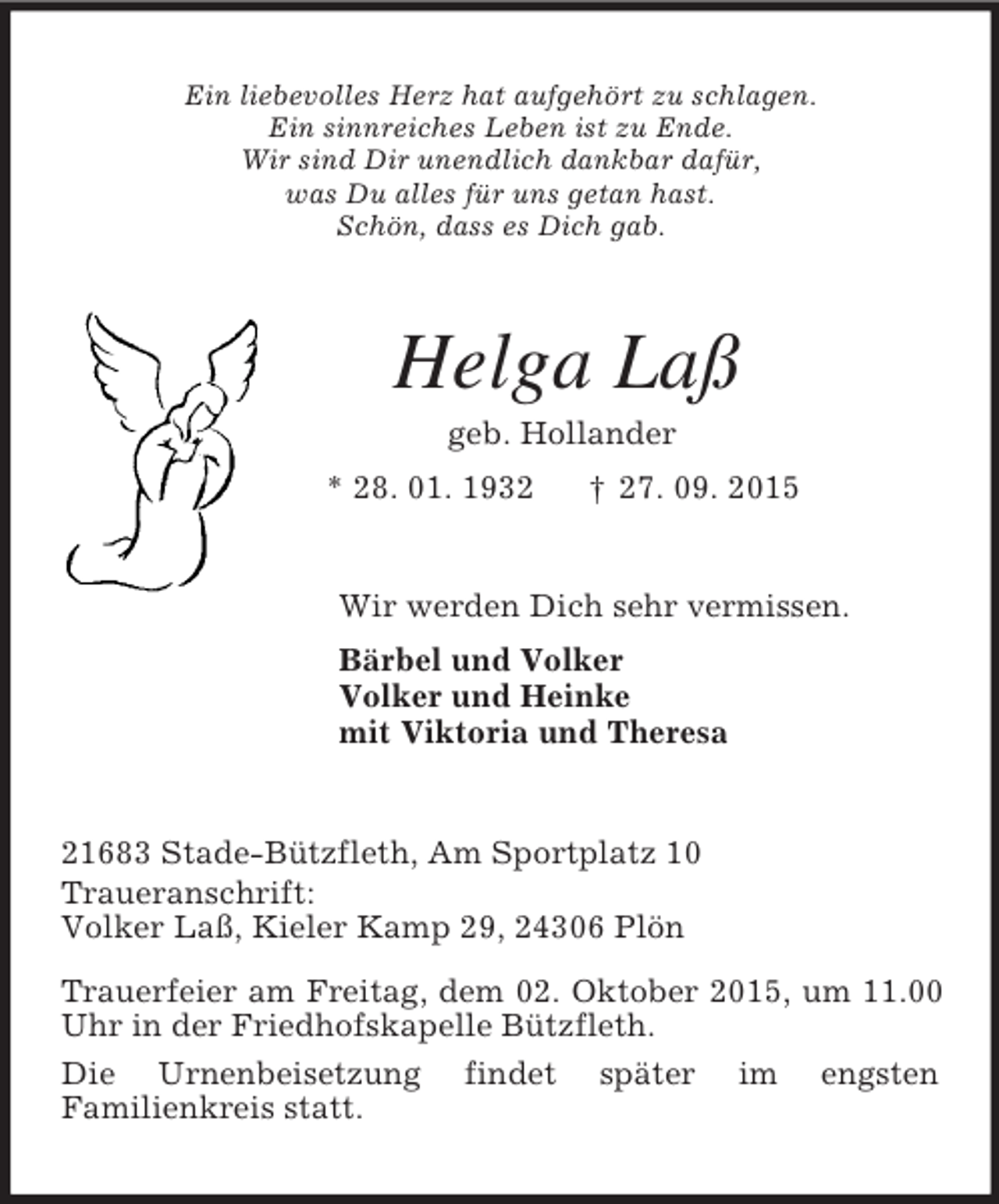 <p>Ein liebevolles Herz hat aufgehört zu schlagen.<br />Ein sinnreiches Leben ist zu Ende.<br />Wir sind Dir unendlich dankbar dafür,<br />was Du alles für uns getan hast.<br />Schön, dass es Dich gab.<br />Helga Laß<br />geb. Hollander<br />* 28. 01. 1932 † 27. 09. 2015<br />Wir werden Dich sehr vermissen.<br />Bärbel und Volker<br />Volker und Heinke<br />mit Viktoria und Theresa<br />21683 Stade-Bützfleth, Am Sportplatz 10<br />Traueranschrift:<br />Volker Laß, Kieler Kamp 29, 24306 Plön<br />Trauerfeier am Freitag, dem 02. Oktober 2015, um 11.00 Uhr in der Friedhofskapelle Bützfleth.<br />Die Urnenbeisetzung findet später im engsten<br />Familienkreis statt.</p>