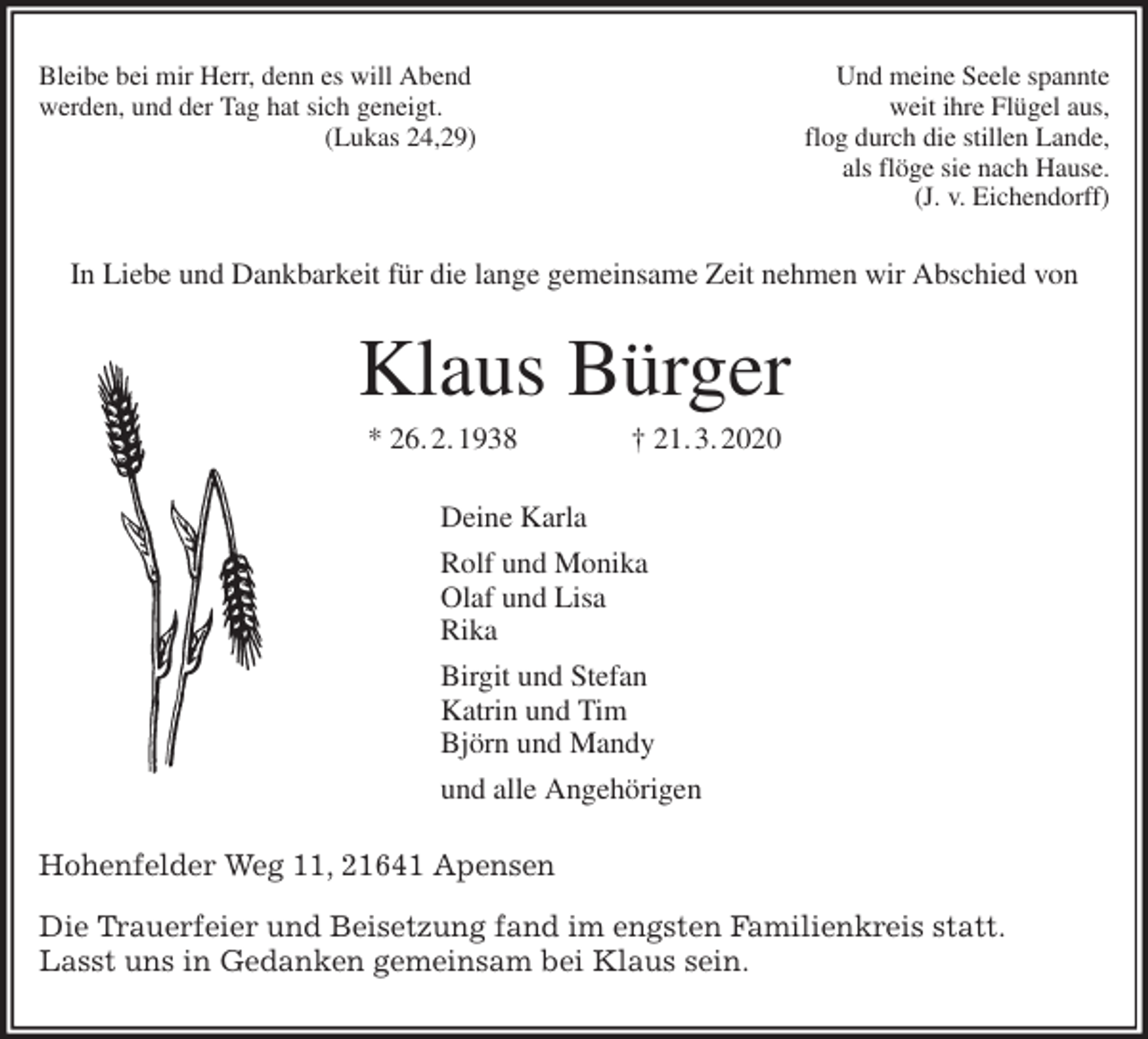 <p>Bleibe bei mir Herr, denn es will Abend Und meine Seele spannte<br />werden, und der Tag hat sich geneigt. weit ihre Flügel aus,<br />(Lukas 24,29) flog durch die stillen Lande,<br />als flöge sie nach Hause.<br />(J. v. Eichendorff)<br />In Liebe und Dankbarkeit für die lange gemeinsame Zeit nehmen wir Abschied von<br />Klaus Bürger<br />* 26. 2. 1938 † 21. 3. 2020<br />Deine Karla<br />Rolf und Monika<br />Olaf und Lisa<br />Rika<br />Birgit und Stefan<br />Katrin und Tim<br />Björn und Mandy<br />und alle Angehörigen<br />Hohenfelder Weg 11, 21641 Apensen</p>
<p>Die Trauerfeier und Beisetzung fand im engsten Familienkreis statt.<br />Lasst uns in Gedanken gemeinsam bei Klaus sein.</p>