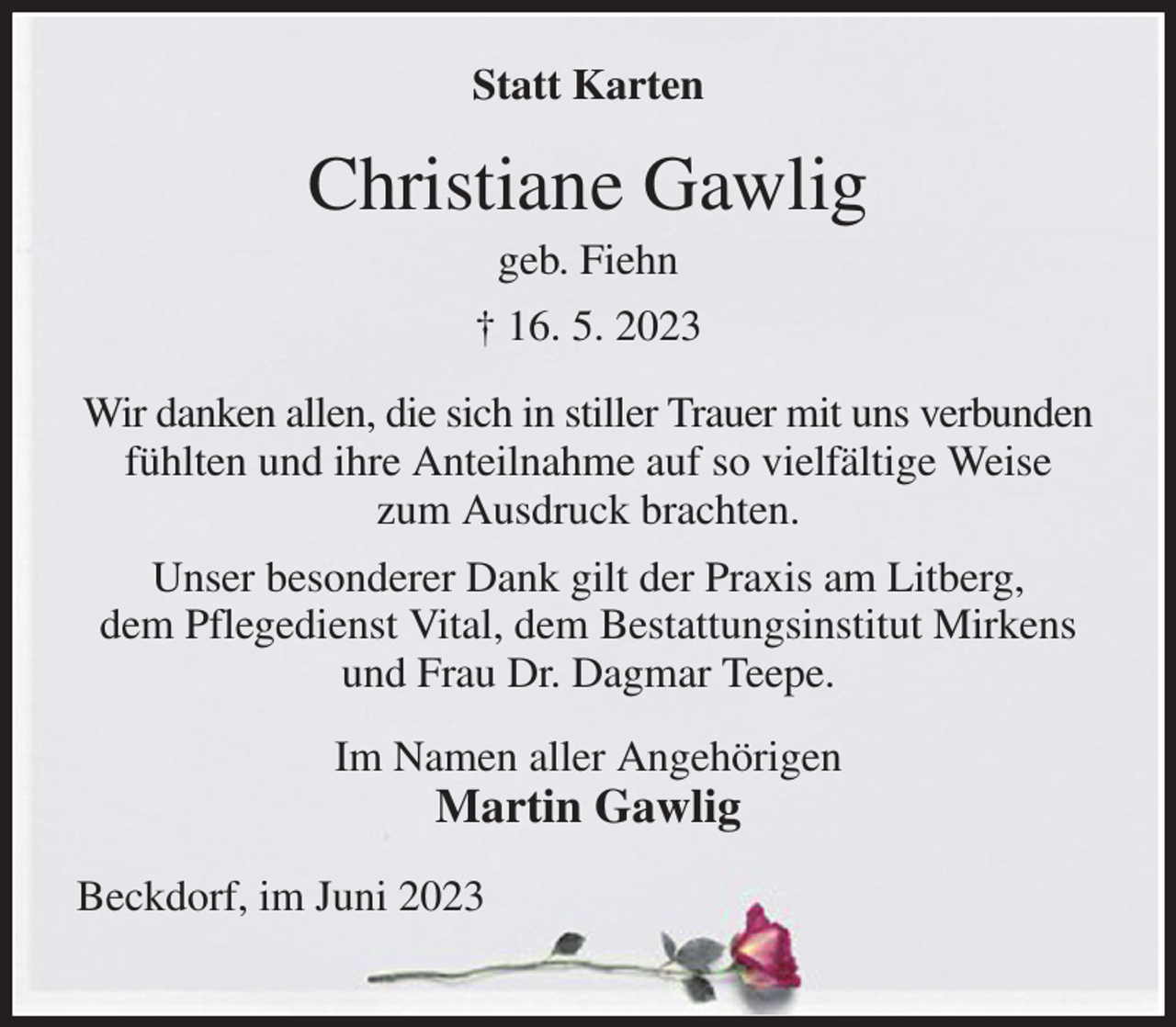 <p>Statt Karten<br />Christiane Gawlig<br />geb. Fiehn<br />† 16. 5. 2023<br />Wir danken allen, die sich in stiller Trauer mit uns verbunden fühlten und ihre Anteilnahme auf so vielfältige Weise<br />zum Ausdruck brachten.<br />Unser besonderer Dank gilt der Praxis am Litberg,<br />dem Pflegedienst Vital, dem Bestattungsinstitut Mirkens und Frau Dr. Dagmar Teepe.<br />Im Namen aller Angehörigen<br />Martin Gawlig<br />Beckdorf, im Juni 2023</p>