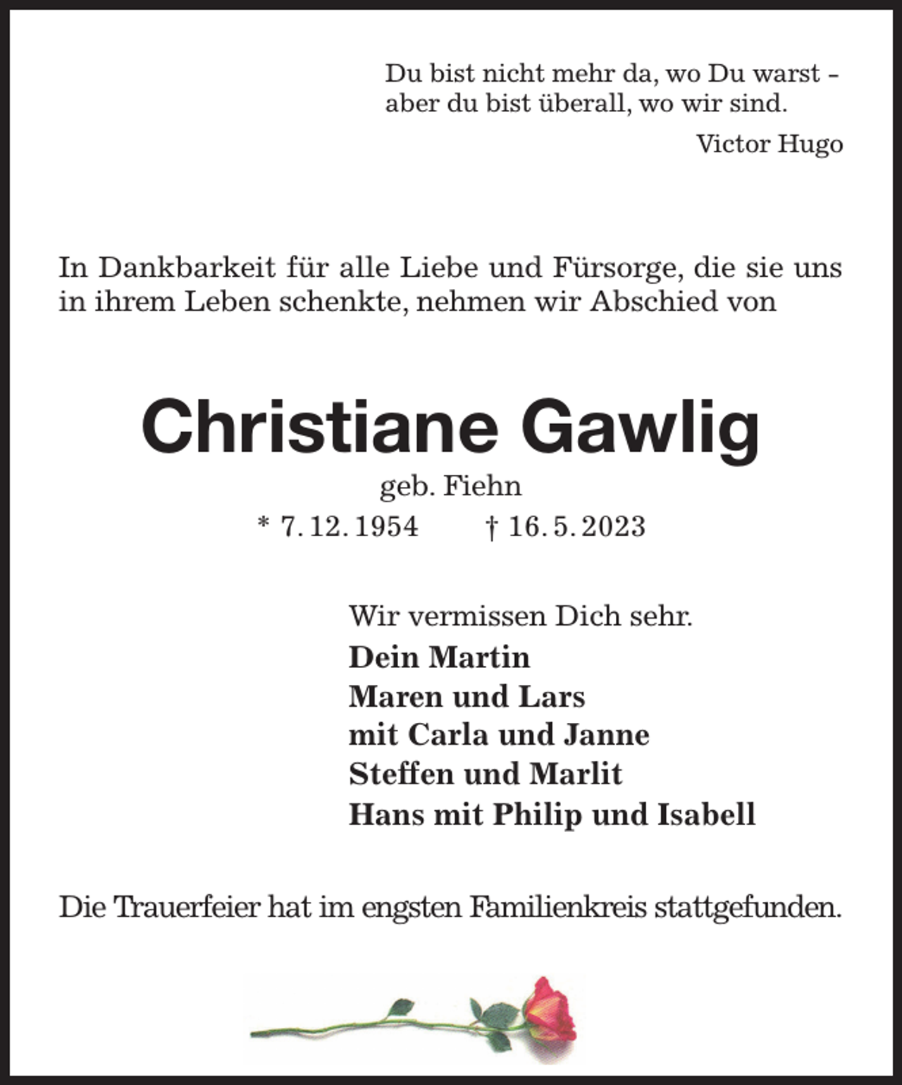 <p>Du bist nicht mehr da, wo Du warst -<br />aber du bist überall, wo wir sind.<br />Victor Hugo</p><p>In Dankbarkeit für alle Liebe und Fürsorge, die sie uns in ihrem Leben schenkte, nehmen wir Abschied von</p><p>Christiane Gawlig<br />geb. Fiehn<br />* 7. 12. 1954 † 16. 5. 2023</p><p>Wir vermissen Dich sehr.<br />Dein Martin<br />Maren und Lars<br />mit Carla und Janne<br />Steffen und Marlit<br />Hans mit Philip und Isabell</p><p>Die Trauerfeier hat im engsten Familienkreis stattgefunden.</p>