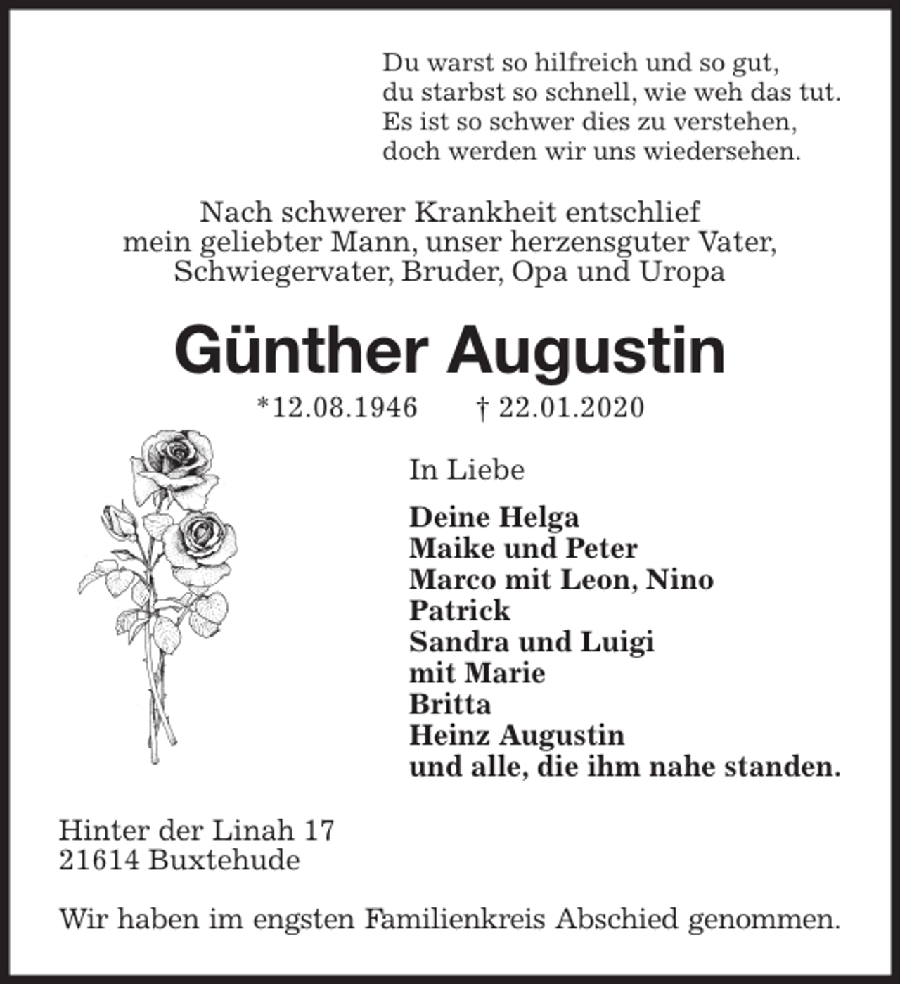 <p>Du warst so hilfreich und so gut,<br />du starbst so schnell, wie weh das tut.<br />Es ist so schwer dies zu verstehen,<br />doch werden wir uns wiedersehen.<br />Nach schwerer Krankheit entschlief<br />mein geliebter Mann, unser herzensguter Vater,<br />Schwiegervater, Bruder, Opa und Uropa<br />Günther Augustin<br />*12.08.1946 † 22.01.2020<br />In Liebe<br />Deine Helga<br />Maike und Peter<br />Marco mit Leon, Nino<br />Patrick<br />Sandra und Luigi<br />mit Marie<br />Britta<br />Heinz Augustin<br />und alle, die ihm nahe standen.<br />Hinter der Linah 17<br />21614 Buxtehude</p>
<p>Wir haben im engsten Familienkreis Abschied genommen.</p>