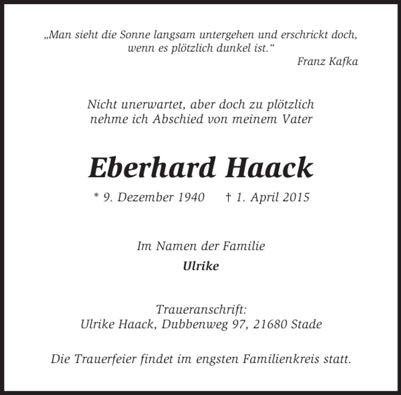 <p>„Man sieht die Sonne langsam untergehen und erschrickt doch,<br />wenn es plötzlich dunkel ist.“<br />Franz Kafka<br />Nicht unerwartet, aber doch zu plötzlich<br />nehme ich Abschied von meinem Vater<br />Eberhard Haack<br />* 9. Dezember 1940 † 1. April 2015<br />Im Namen der Familie<br />Ulrike<br />Traueranschrift:<br />Ulrike Haack, Dubbenweg 97, 21680 Stade<br />Die Trauerfeier findet im engsten Familienkreis statt.</p>