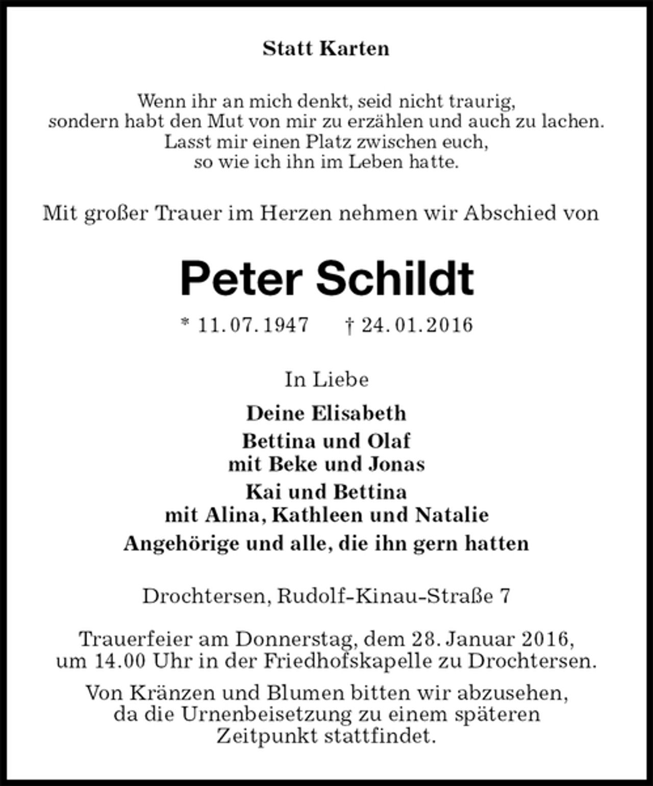 <p>Statt Karten<br />Wenn ihr an mich denkt, seid nicht traurig,<br />sondern habt den Mut von mir zu erzählen und auch zu lachen.<br />Lasst mir einen Platz zwischen euch,<br />so wie ich ihn im Leben hatte.<br />Mit großer Trauer im Herzen nehmen wir Abschied von<br />Peter Schildt<br />* 11. 07. 1947 † 24. 01. 2016<br />In Liebe<br />Deine Elisabeth<br />Bettina und Olaf<br />mit Beke und Jonas<br />Kai und Bettina<br />mit Alina, Kathleen und Natalie<br />Angehörige und alle, die ihn gern hatten<br />Drochtersen, Rudolf-Kinau-Straße 7</p>
<p>Trauerfeier am Donnerstag, dem 28. Januar 2016,<br />um 14.00 Uhr in der Friedhofskapelle zu Drochtersen.<br />Von Kränzen und Blumen bitten wir abzusehen,<br />da die Urnenbeisetzung zu einem späteren<br />Zeitpunkt stattfindet.</p>
