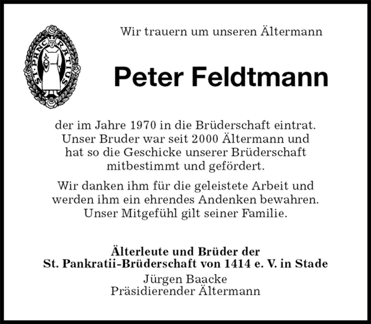 <p>Wir trauern um unseren Ältermann<br />Peter Feldtmann<br />der im Jahre 1970 in die Brüderschaft eintrat.<br />Unser Bruder war seit 2000 Ältermann und<br />hat so die Geschicke unserer Brüderschaft<br />mitbestimmt und gefördert.<br />Wir danken ihm für die geleistete Arbeit und<br />werden ihm ein ehrendes Andenken bewahren.<br />Unser Mitgefühl gilt seiner Familie.<br />Älterleute und Brüder der<br />St. Pankratii-Brüderschaft von 1414 e. V. in Stade<br />Jürgen Baacke<br />Präsidierender Ältermann</p>