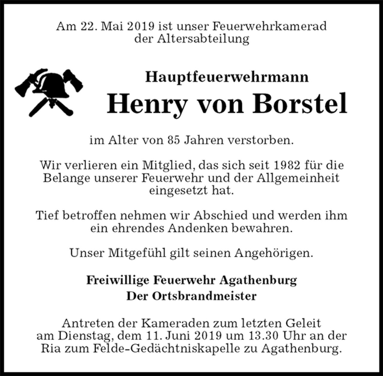 <p>Am 22. Mai 2019 ist unser Feuerwehrkamerad<br />der Altersabteilung<br />Hauptfeuerwehrmann<br />Henry von Borstel<br />im Alter von 85 Jahren verstorben.</p><p>Wir verlieren ein Mitglied, das sich seit 1982 für die<br />Belange unserer Feuerwehr und der Allgemeinheit<br />eingesetzt hat.</p><p>Tief betroffen nehmen wir Abschied und werden ihm ein ehrendes Andenken bewahren.</p><p>Unser Mitgefühl gilt seinen Angehörigen.<br />Freiwillige Feuerwehr Agathenburg<br />Der Ortsbrandmeister<br />Antreten der Kameraden zum letzten Geleit<br />am Dienstag, dem 11. Juni 2019 um 13.30 Uhr an der Ria zum Felde-Gedächtniskapelle zu Agathenburg.</p>