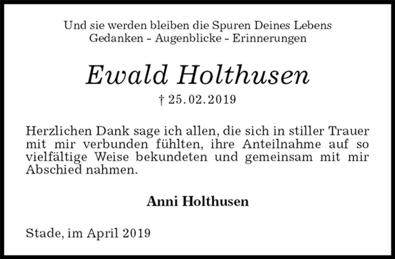 <p>Und sie werden bleiben die Spuren Deines Lebens<br />Gedanken - Augenblicke - Erinnerungen<br />Ewald Holthusen<br />† 25. 02. 2019<br />Herzlichen Dank sage ich allen, die sich in stiller Trauer mit mir verbunden fühlten, ihre Anteilnahme auf so vielfältige Weise bekundeten und gemeinsam mit mir Abschied nahmen.<br />Anni Holthusen<br />Stade, im April 2019</p>