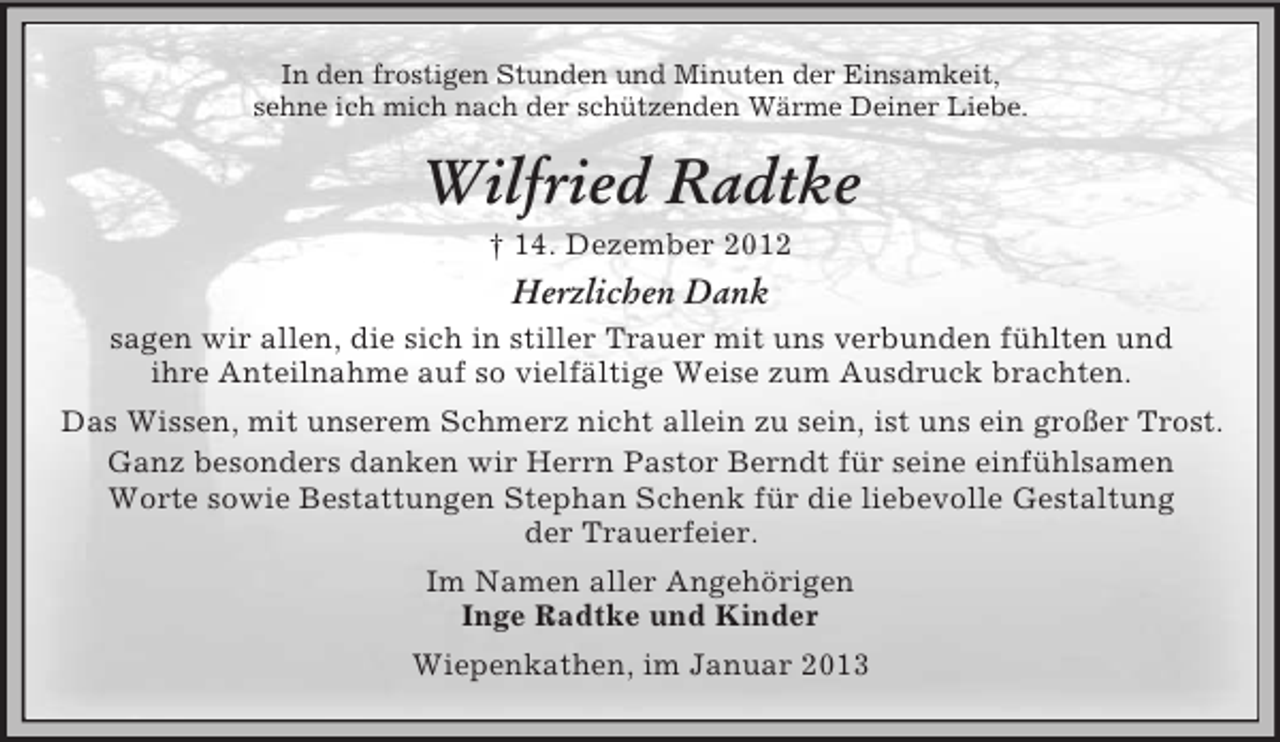 <p>In den frostigen Stunden und Minuten der Einsamkeit,<br />sehne ich mich nach der schützenden Wärme Deiner Liebe.</p><p>Wilfried Radtke<br />† 14. Dezember 2012</p><p>Herzlichen Dank<br />sagen wir allen, die sich in stiller Trauer mit uns verbunden fühlten und<br />ihre Anteilnahme auf so vielfältige Weise zum Ausdruck brachten.<br />Das Wissen, mit unserem Schmerz nicht allein zu sein, ist uns ein großer Trost.<br />Ganz besonders danken wir Herrn Pastor Berndt für seine einfühlsamen<br />Worte sowie Bestattungen Stephan Schenk für die liebevolle Gestaltung<br />der Trauerfeier.<br />Im Namen aller Angehörigen<br />Inge Radtke und Kinder<br />Wiepenkathen, im Januar 2013</p>