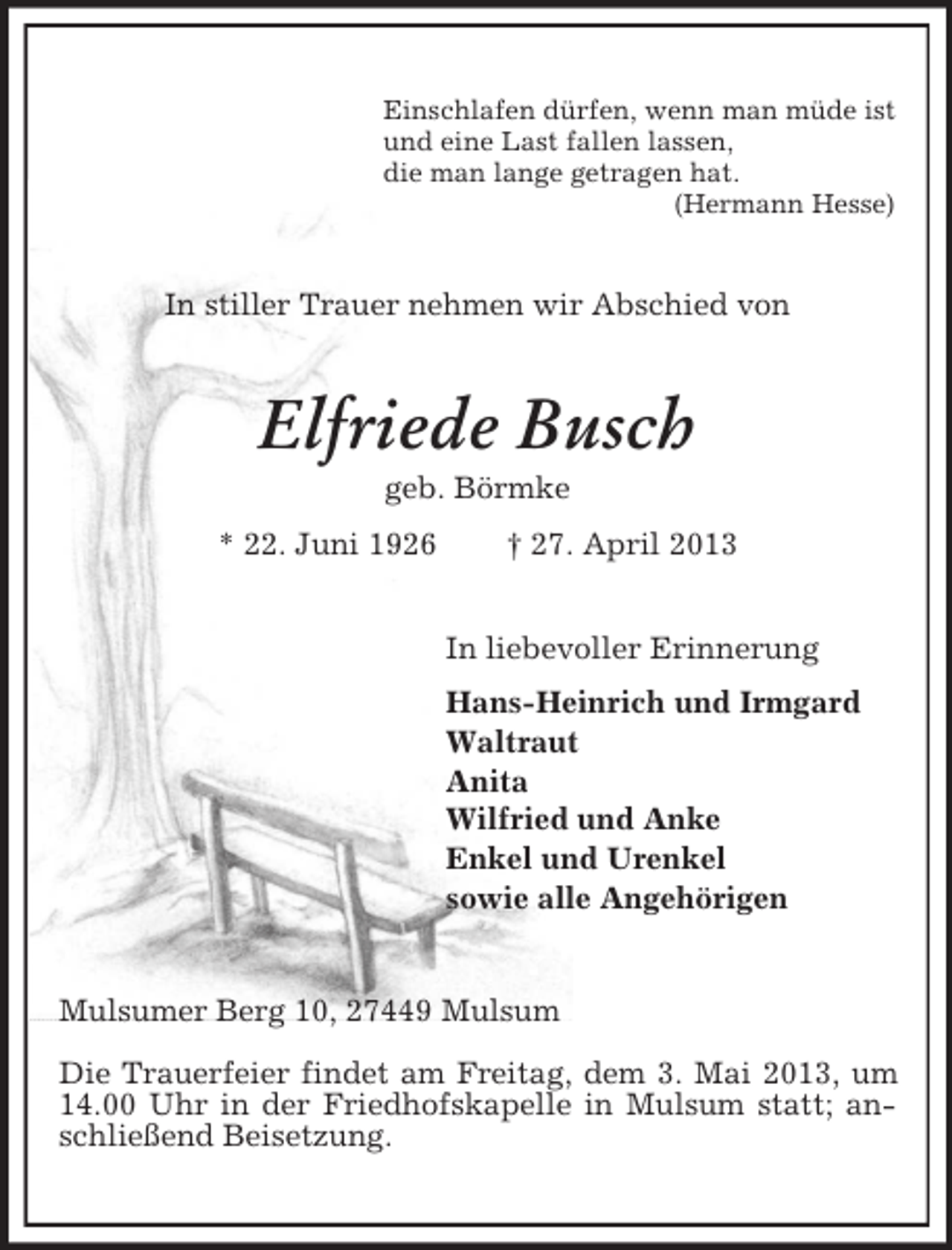 <p>Einschlafen dürfen, wenn man müde ist<br />und eine Last fallen lassen,<br />die man lange getragen hat.<br />(Hermann Hesse)</p><p>In stiller Trauer nehmen wir Abschied von</p><p>Elfriede Busch<br />geb. Börmke<br />* 22. Juni 1926</p><p>† 27. April 2013<br />In liebevoller Erinnerung<br />Hans-Heinrich und Irmgard<br />Waltraut<br />Anita<br />Wilfried und Anke<br />Enkel und Urenkel<br />sowie alle Angehörigen</p><p>Mulsumer Berg 10, 27449 Mulsum<br />Die Trauerfeier findet am Freitag, dem 3. Mai 2013, um<br />14.00 Uhr in der Friedhofskapelle in Mulsum statt; anschließend Beisetzung.</p>
