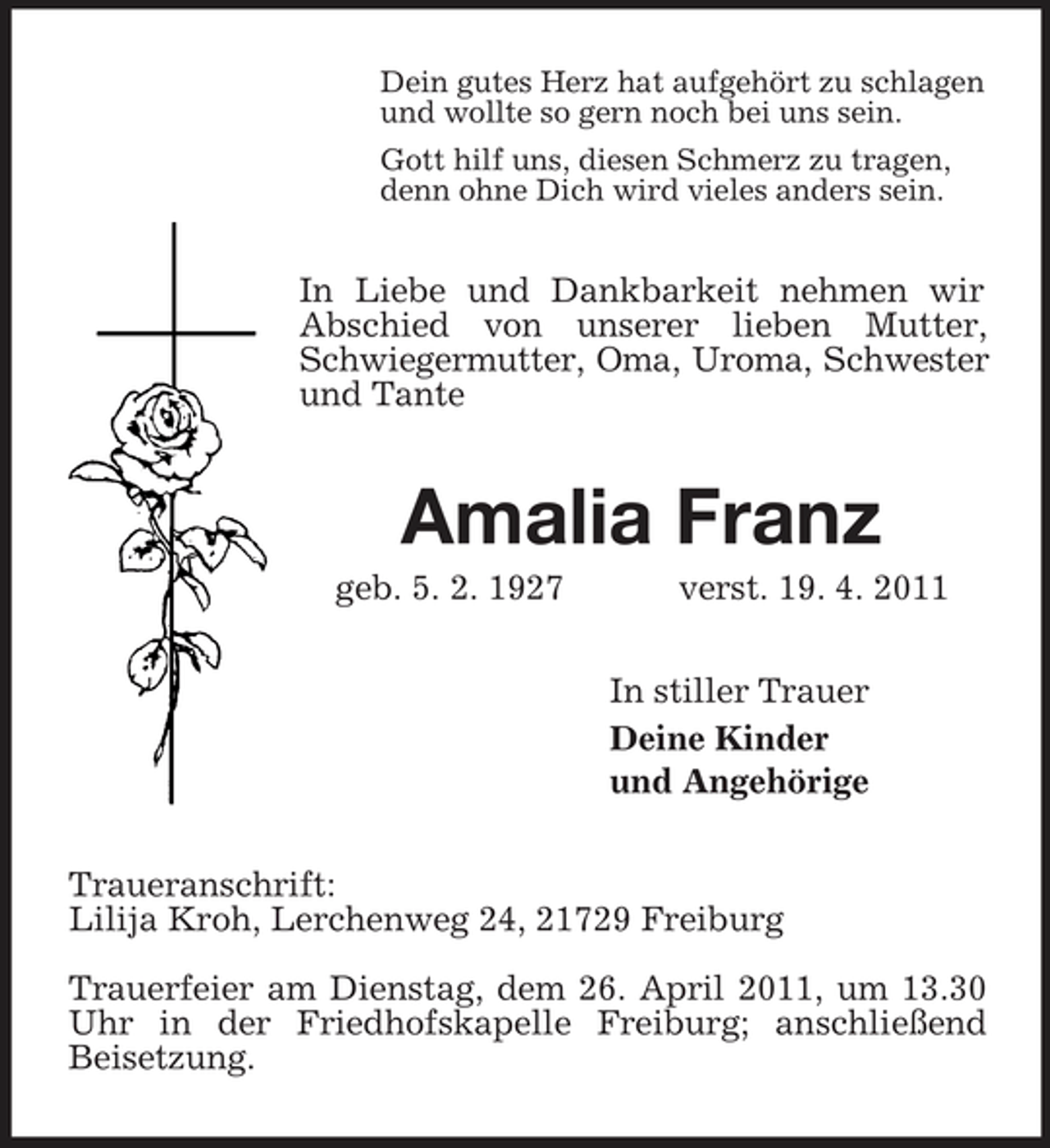 <p>Dein gutes Herz hat aufgehört zu schlagen<br />und wollte so gern noch bei uns sein.<br />Gott hilf uns, diesen Schmerz zu tragen,<br />denn ohne Dich wird vieles anders sein.<br />In Liebe und Dankbarkeit nehmen wir Abschied von unserer lieben Mutter, Schwiegermutter, Oma, Uroma, Schwester<br />und Tante<br />Amalia Franz<br />geb. 5. 2. 1927 verst. 19. 4. 2011<br />In stiller Trauer<br />Deine Kinder<br />und Angehörige<br />Traueranschrift:<br />Lilija Kroh, Lerchenweg 24, 21729 Freiburg</p><p>Trauerfeier am Dienstag, dem 26. April 2011, um 13.30 Uhr in der Friedhofskapelle Freiburg; anschließend<br />Beisetzung.</p>