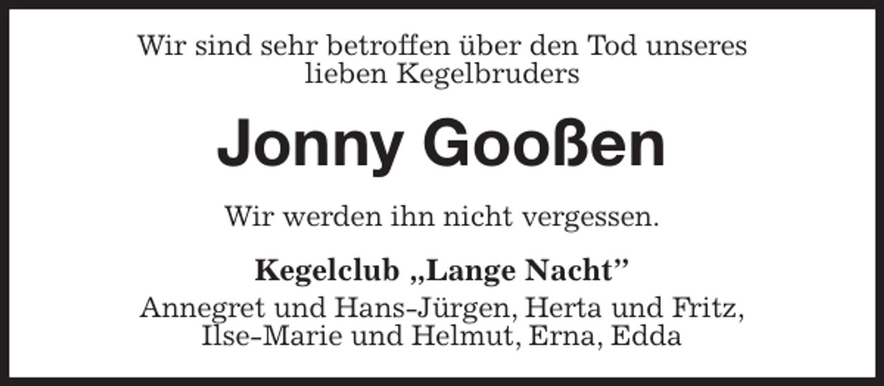 <p>Wir sind sehr betroffen über den Tod unseres<br />lieben Kegelbruders<br />Jonny Gooßen<br />Wir werden ihn nicht vergessen.<br />Kegelclub „Lange Nacht”<br />Annegret und Hans-Jürgen, Herta und Fritz,<br />Ilse-Marie und Helmut, Erna, Edda</p>