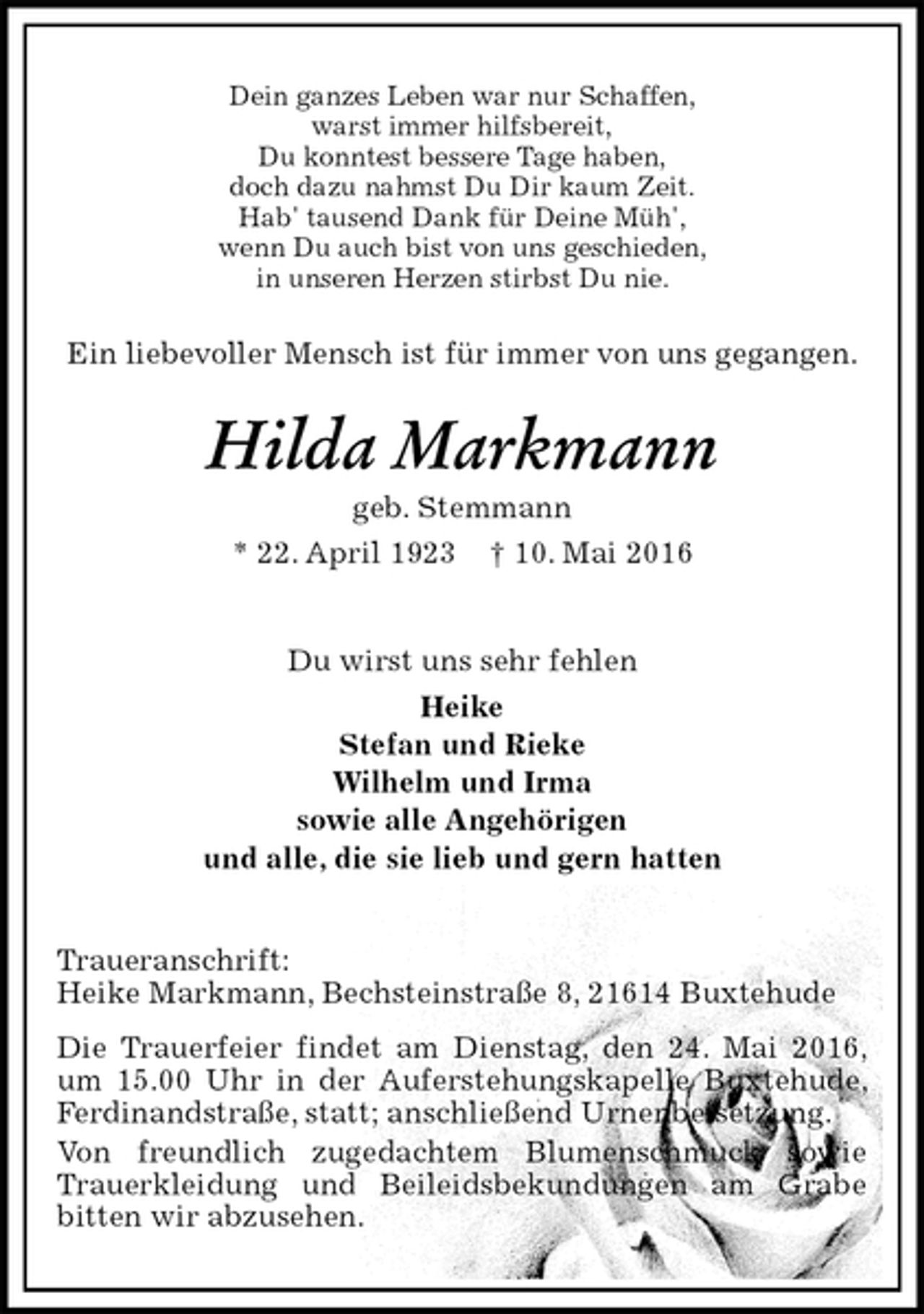 <p>Dein ganzes Leben war nur Schaffen,<br />warst immer hilfsbereit,<br />Du konntest bessere Tage haben,<br />doch dazu nahmst Du Dir kaum Zeit.<br />Hab' tausend Dank für Deine Müh',<br />wenn Du auch bist von uns geschieden,<br />in unseren Herzen stirbst Du nie.<br />Ein liebevoller Mensch ist für immer von uns gegangen.<br />Hilda Markmann<br />geb. Stemmann<br />* 22. April 1923 † 10. Mai 2016<br />Du wirst uns sehr fehlen<br />Heike<br />Stefan und Rieke<br />Wilhelm und Irma<br />sowie alle Angehörigen<br />und alle, die sie lieb und gern hatten<br />Traueranschrift:<br />Heike Markmann, Bechsteinstraße 8, 21614 Buxtehude<br />Die Trauerfeier findet am Dienstag, den 24. Mai 2016, um 15.00 Uhr in der Auferstehungskapelle Buxtehude, Ferdinandstraße, statt; anschließend Urnenbeisetzung.<br />Von freundlich zugedachtem Blumenschmuck sowie Trauerkleidung und Beileidsbekundungen am Grabe bitten wir abzusehen.</p>