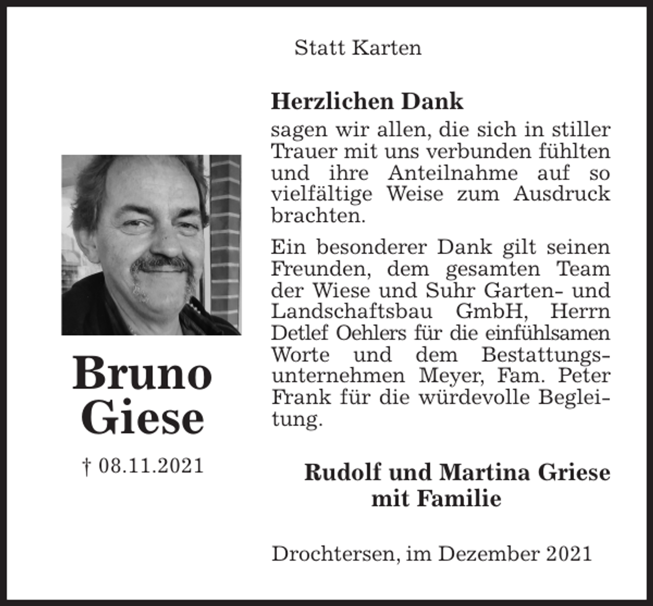 <p>Statt Karten<br />Herzlichen Dank<br />sagen wir allen, die sich in stiller Trauer mit uns verbunden fühlten<br />und ihre Anteilnahme auf so<br />vielfältige Weise zum Ausdruck brachten.<br />Ein besonderer Dank gilt seinen Freunden, dem gesamten Team der Wiese und Suhr Garten- und Landschaftsbau GmbH, Herrn Detlef Oehlers für die einfühlsamen<br />Worte und dem Bestattungs-<br />unternehmen Meyer, Fam. Peter Frank für die würdevolle Begleitung.<br />Rudolf und Martina Griese<br />mit Familie<br />Drochtersen, im Dezember 2021<br />Bruno<br />Giese<br />† 08.11.2021</p>