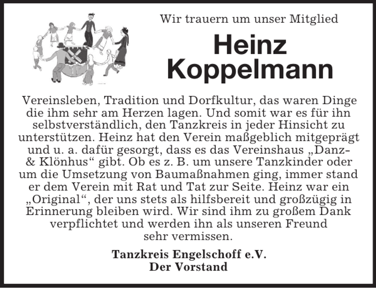 <p>Wir trauern um unser Mitglied</p><p>Heinz<br />Koppelmann<br />Vereinsleben, Tradition und Dorfkultur, das waren Dinge<br />die ihm sehr am Herzen lagen. Und somit war es für ihn<br />selbstverständlich, den Tanzkreis in jeder Hinsicht zu<br />unterstützen. Heinz hat den Verein maßgeblich mitgeprägt<br />und u. a. dafür gesorgt, dass es das Vereinshaus „Danz&amp; Klönhus“ gibt. Ob es z. B. um unsere Tanzkinder oder<br />um die Umsetzung von Baumaßnahmen ging, immer stand<br />er dem Verein mit Rat und Tat zur Seite. Heinz war ein<br />„Original“, der uns stets als hilfsbereit und großzügig in<br />Erinnerung bleiben wird. Wir sind ihm zu großem Dank<br />verpflichtet und werden ihn als unseren Freund<br />sehr vermissen.<br />Tanzkreis Engelschoff e.V.<br />Der Vorstand</p>