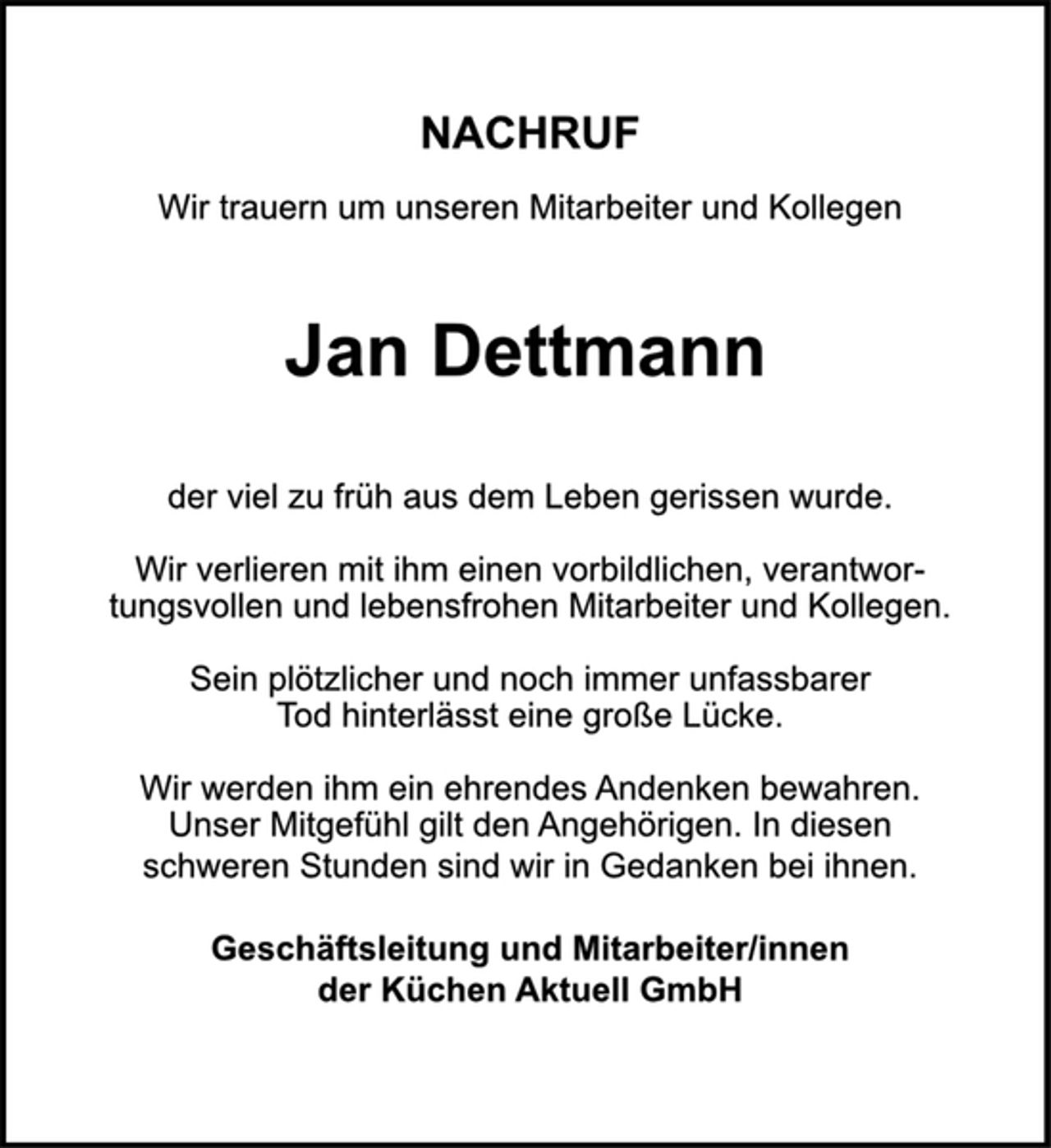 <p>NACHRUF<br />Wir trauern um unseren Mitarbeiter und Kollegen<br />Jan Dettmann<br />der viel zu früh aus dem Leben gerissen wurde.<br />Wir verlieren mit ihm einen vorbildlichen, verantwortungsvollen<br />und lebensfrohen Mitarbeiter und Kollegen.<br />Sein plötzlicher und noch immer unfassbarer<br />Tod hinterlässt eine große Lücke.<br />Wir werden ihm ein ehrendes Andenken bewahren.<br />Unser Mitgefühl gilt den Angehörigen. In diesen<br />schweren Stunden sind wir in Gedanken bei Ihnen.<br />Geschäftsleitung und Mitarbeiter/innen<br />der Küchen Aktuell GmbH</p>