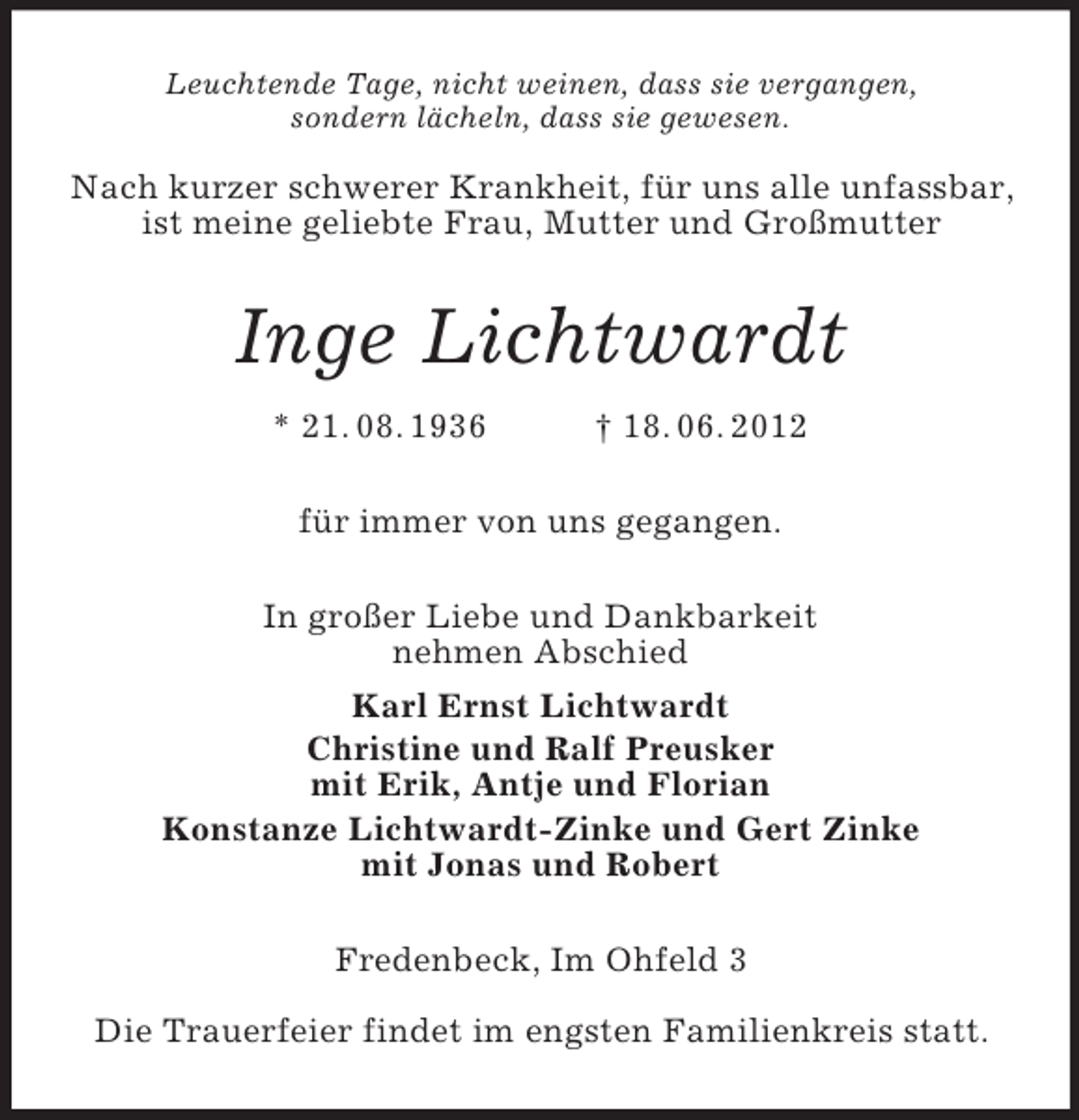<p>Leuchtende Tage, nicht weinen, dass sie vergangen,<br />sondern lächeln, dass sie gewesen.</p><p>Nach kurzer schwerer Krankheit, für uns alle unfassbar, ist meine geliebte Frau, Mutter und Großmutter<br />Inge Lichtwardt<br />* 21. 08. 1936 † 18. 06. 2012<br />für immer von uns gegangen.<br />In großer Liebe und Dankbarkeit<br />nehmen Abschied<br />Karl Ernst Lichtwardt<br />Christine und Ralf Preusker<br />mit Erik, Antje und Florian<br />Konstanze Lichtwardt-Zinke und Gert Zinke<br />mit Jonas und Robert<br />Fredenbeck, Im Ohfeld 3</p><p>Die Trauerfeier findet im engsten Familienkreis statt.</p>