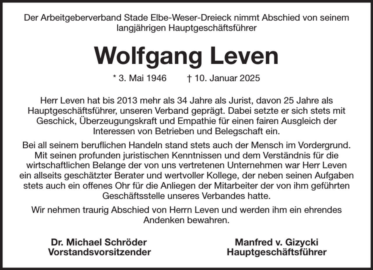 <p>Der Arbeitgeberverband Stade Elbe-Weser-Dreieck nimmt Abschied von seinem langjährigen Hauptgeschäftsführer<br />Wolfgang Leven<br />* 3. Mai 1946 † 10. Januar 2025<br />Herr Leven hat bis 2013 mehr als 34 Jahre als Jurist, davon 25 Jahre als<br />Hauptgeschäftsführer, unseren Verband geprägt. Dabei setzte er sich stets mit<br />Geschick, Überzeugungskraft und Empathie für einen fairen Ausgleich der<br />Interessen von Betrieben und Belegschaft ein.<br />Bei all seinem beruflichen Handeln stand stets auch der Mensch im Vordergrund. Mit seinen profunden juristischen Kenntnissen und dem Verständnis für die<br />wirtschaftlichen Belange der von uns vertretenen Unternehmen war Herr Leven<br />ein allseits geschätzter Berater und wertvoller Kollege, der neben seinen Aufgaben stets auch ein offenes Ohr für die Anliegen der Mitarbeiter der von ihm geführten Geschäftsstelle unseres Verbandes hatte.<br />Wir nehmen traurig Abschied von Herrn Leven und werden ihm ein ehrendes<br />Andenken bewahren.<br />Dr. Michael Schröder Manfred v. Gizycki<br />Vorstandsvorsitzender Hauptgeschäftsführer</p>
