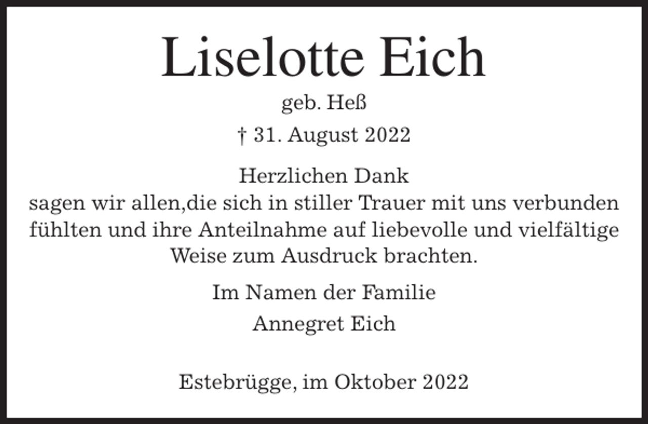 <p>Liselotte Eich<br />geb. Heß<br />† 31. August 2022<br />Herzlichen Dank<br />sagen wir allen,die sich in stiller Trauer mit uns verbunden<br />fühlten und ihre Anteilnahme auf liebevolle und vielfältige Weise zum Ausdruck brachten.<br />Im Namen der Familie<br />Annegret Eich</p><p>Estebrügge, im Oktober 2022</p>