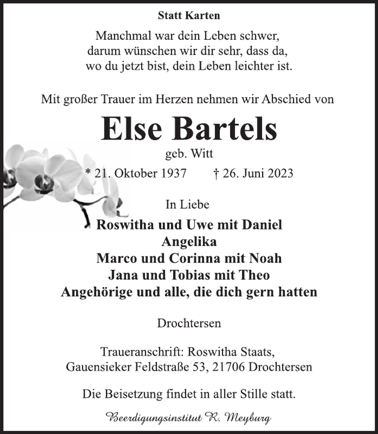 <p>Statt Karten<br />Manchmal war dein Leben schwer,<br />darum wünschen wir dir sehr, dass da,<br />wo du jetzt bist, dein Leben leichter ist.<br />Mit großer Trauer im Herzen nehmen wir Abschied von<br />Else Bartels<br />geb. Witt<br />* 21. Oktober 1937 † 26. Juni 2023<br />In Liebe<br />Roswitha und Uwe mit Daniel<br />Angelika<br />Marco und Corinna mit Noah<br />Jana und Tobias mit Theo<br />Angehörige und alle, die dich gern hatten<br />Drochtersen<br />Traueranschrift: Roswitha Staats,<br />Gauensieker Feldstraße 53, 21706 Drochtersen<br />Die Beisetzung findet in aller Stille statt.<br />Beerdigungsinstitut R. Meyburg</p>