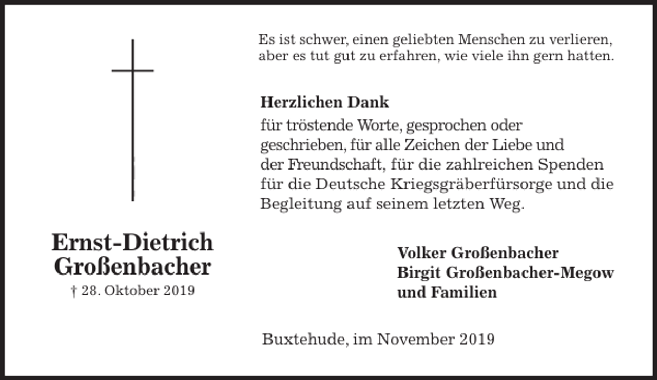 <p>Es ist schwer, einen geliebten Menschen zu verlieren,<br />aber es tut gut zu erfahren, wie viele ihn gern hatten.<br />Herzlichen Dank<br />für tröstende Worte, gesprochen oder<br />geschrieben, für alle Zeichen der Liebe und<br />der Freundschaft, für die zahlreichen Spenden<br />für die Deutsche Kriegsgräberfürsorge und die<br />Begleitung auf seinem letzten Weg.<br />Volker Großenbacher<br />Birgit Großenbacher-Megow<br />und Familien<br />Buxtehude, im November 2019<br />Ernst-Dietrich<br />Großenbacher<br />† 28. Oktober 2019</p>
