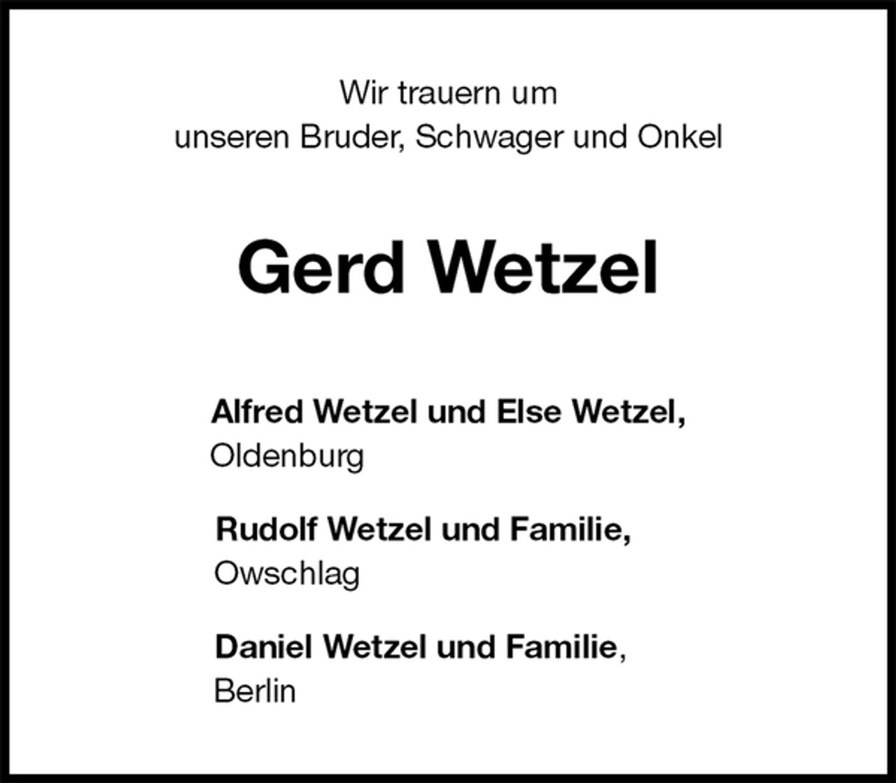 <p>Wir trauern um<br />unseren Bruder, Schwager und Onkel<br />Gerd Wetzel<br />Alfred Wetzel und Else Wetzel,<br />Oldenburg</p>
<p>Rudolf Wetzel und Familie,<br />Owschlag</p>
<p>Daniel Wetzel und Familie,<br />Berlin</p>