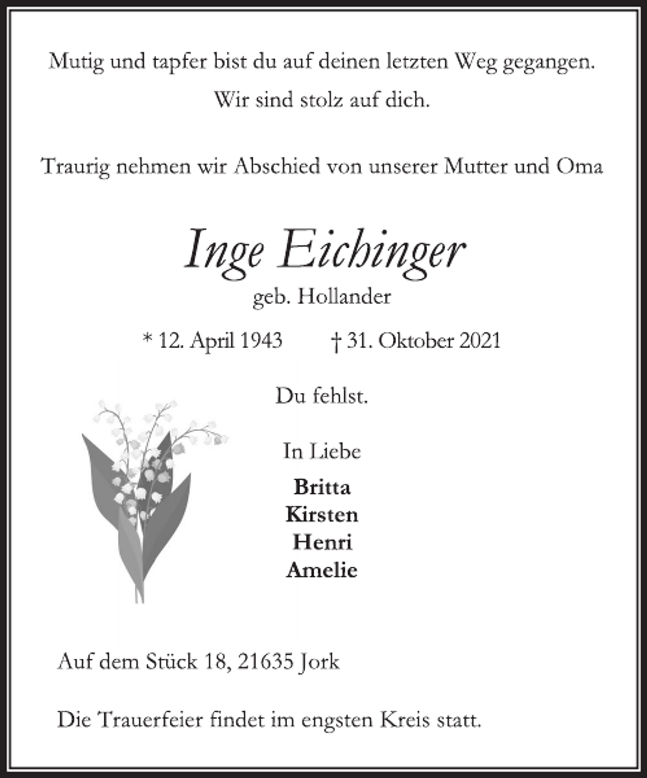 <p>Mutig und tapfer bist du auf deinen letzten Weg gegangen.<br />Wir sind stolz auf dich.<br />Traurig nehmen wir Abschied von unserer Mutter und Oma</p>
<p>Inge Eichinger<br />geb. Hollander<br />* 12. April 1943 † 31. Oktober 2021<br />Du fehlst.<br />In Liebe<br />Britta<br />Kirsten<br />Henri<br />Amelie<br />Auf dem Stück 18, 21635 Jork<br />Die Trauerfeier findet im engsten Kreis statt.</p>