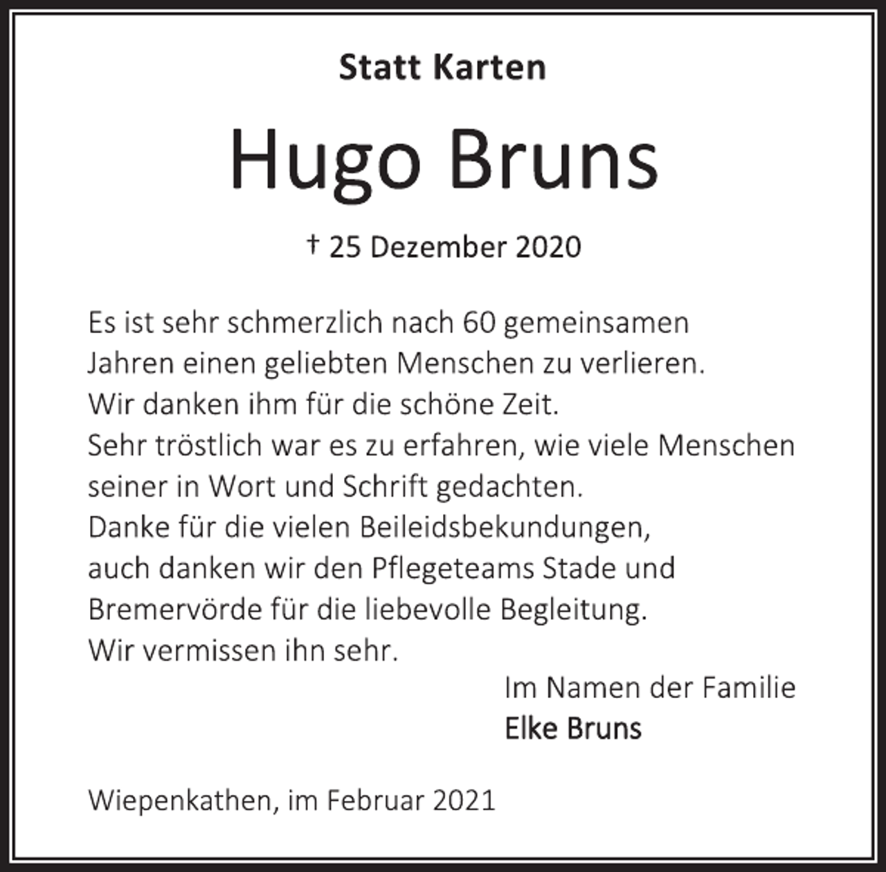 <p>Statt Karten<br />HugoBruns<br />† 25 Dezember 2020<br />Es ist sehr schmerzlich nach 60 gemeinsamen<br />Jahren einen geliebten Menschen zu verlieren.<br />Wir danken ihm für die schöne Zeit.<br />Sehr tröstlich wares zu erfahren, wie viele Menschen<br />seiner in Wort und Schrift gedachten.<br />Danke für die vielen Beileidsbekundungen,<br />auch danken wir den Pflegeteams Stade und<br />Bremervörde für die liebevolle Begleitung.<br />Wir vermissen ihn sehr.<br />Im Namen der Familie<br />Elke Bruns<br />Wiepenkathen, im Februar 2021</p>