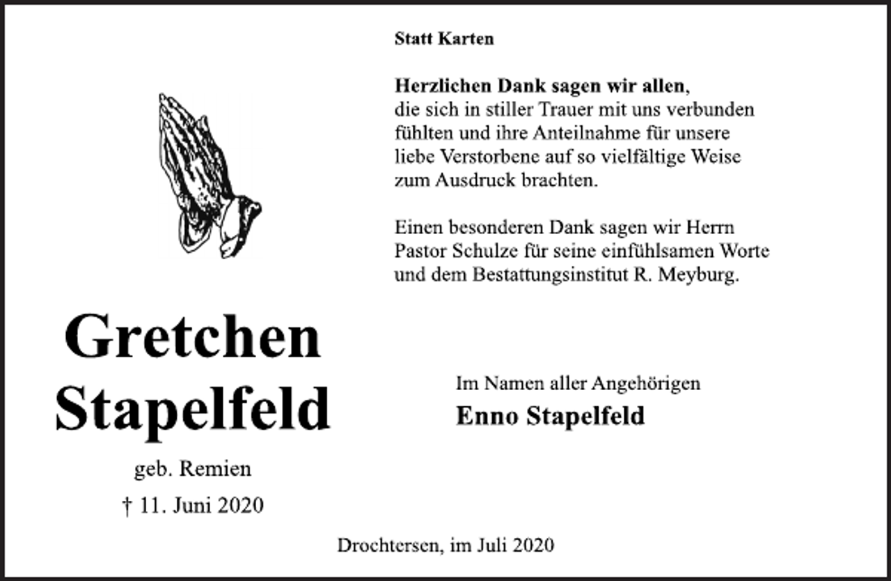 <p>Gretchen<br />Stapelfeld<br />geb. Remien<br />† 11. Juni 2020<br />Statt Karten<br />Herzlichen Dank sagen wir allen,<br />die sich in stiller Trauer mit uns verbunden<br />fühlten und ihre Anteilnahme für unsere<br />liebe Verstorbene auf so vielfältige Weise<br />zum Ausdruck brachten.<br />Einen besonderen Dank sagen wir Herrn<br />Pastor Schulze für seine einfühlsamen Worte<br />und dem Bestattungsinstitut R. Meyburg.<br />Im Namen aller Angehörigen<br />Enno Stapelfeld<br />Drochtersen, im Juli 2020</p>