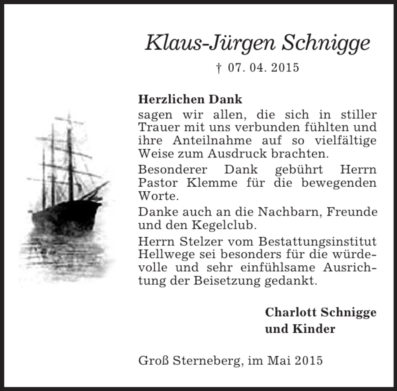 <p>Klaus-Jürgen Schnigge<br />† 07. 04. 2015<br />Herzlichen Dank<br />sagen wir allen, die sich in stiller Trauer mit uns verbunden fühlten und ihre Anteilnahme auf so vielfältige Weise zum Ausdruck brachten.<br />Besonderer Dank gebührt Herrn<br />Pastor Klemme für die bewegenden Worte.<br />Danke auch an die Nachbarn, Freunde und den Kegelclub.<br />Herrn Stelzer vom Bestattungsinstitut Hellwege sei besonders für die würdevolle und sehr einfühlsame Ausrichtung der Beisetzung gedankt.<br />Charlott Schnigge<br />und Kinder<br />Groß Sterneberg, im Mai 2015</p>