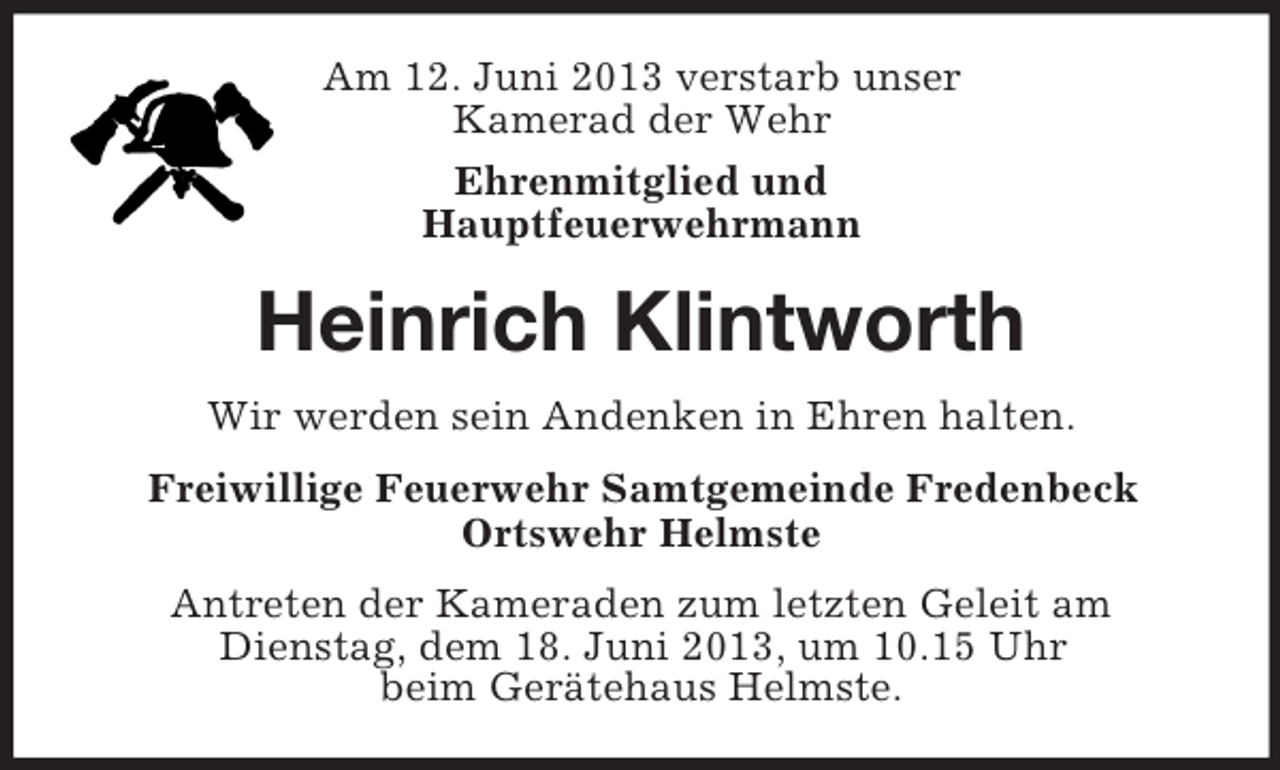 <p>Am 12. Juni 2013 verstarb unser<br />Kamerad der Wehr<br />Ehrenmitglied und<br />Hauptfeuerwehrmann</p><p>Heinrich Klintworth<br />Wir werden sein Andenken in Ehren halten.<br />Freiwillige Feuerwehr Samtgemeinde Fredenbeck<br />Ortswehr Helmste<br />Antreten der Kameraden zum letzten Geleit am<br />Dienstag, dem 18. Juni 2013, um 10.15 Uhr<br />beim Gerätehaus Helmste.</p>