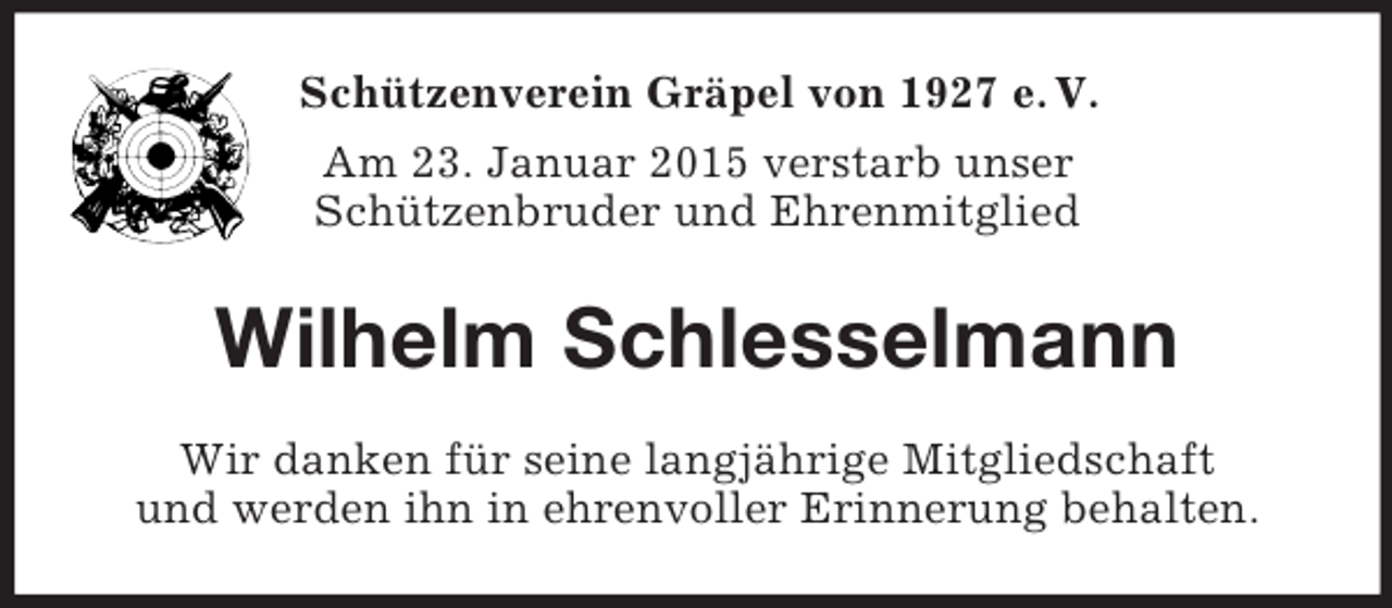<p>Schützenverein Gräpel von 1927 e. V.<br />Am 23. Januar 2015 verstarb unser<br />Schützenbruder und Ehrenmitglied<br />Wilhelm Schlesselmann<br />Wir danken für seine langjährige Mitgliedschaft<br />und werden ihn in ehrenvoller Erinnerung behalten.</p>